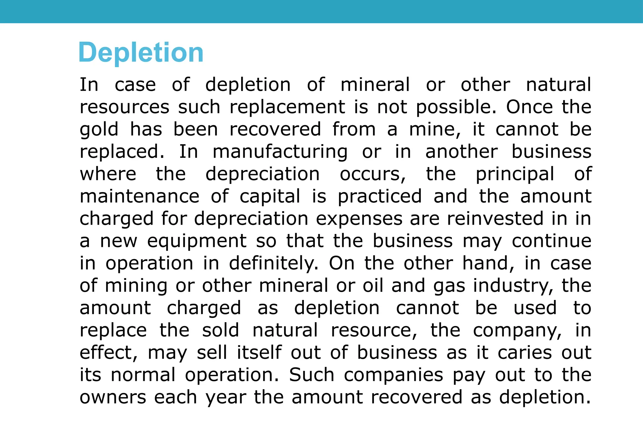 In case of depletion of mineral or other natural
resources such replacement is not possible. Once the
gold has been recovered from a mine, it cannot be
replaced. In manufacturing or in another business
where the depreciation occurs, the principal of
maintenance of capital is practiced and the amount
charged for depreciation expenses are reinvested in in
a new equipment so that the business may continue
in operation in definitely. On the other hand, in case
of mining or other mineral or oil and gas industry, the
amount charged as depletion cannot be used to
replace the sold natural resource, the company, in
effect, may sell itself out of business as it caries out
its normal operation. Such companies pay out to the
owners each year the amount recovered as depletion.
Depletion
 