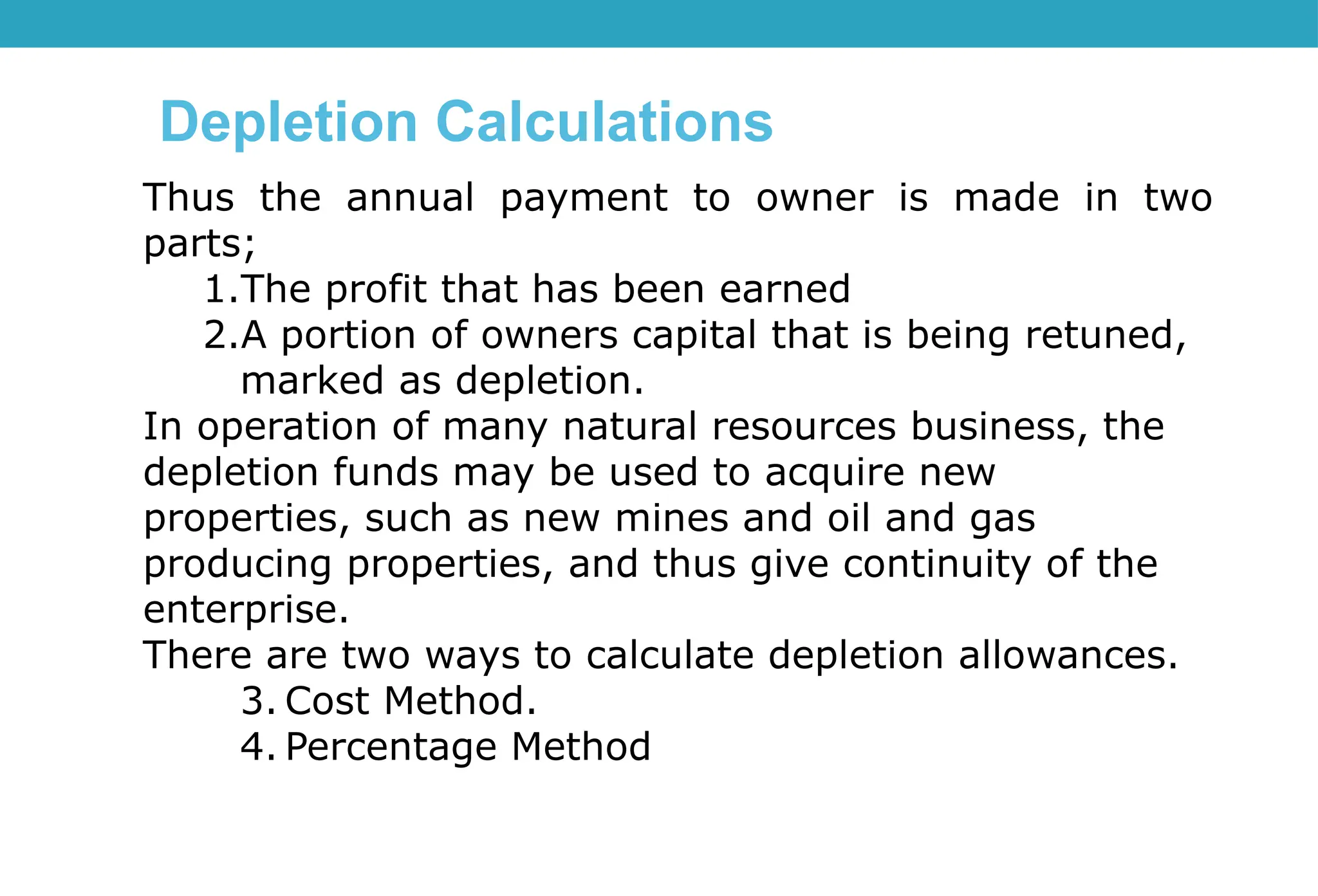 Thus the annual payment to owner is made in two
parts;
1.The profit that has been earned
2.A portion of owners capital that is being retuned,
marked as depletion.
In operation of many natural resources business, the
depletion funds may be used to acquire new
properties, such as new mines and oil and gas
producing properties, and thus give continuity of the
enterprise.
There are two ways to calculate depletion allowances.
3. Cost Method.
4. Percentage Method
Depletion Calculations
 