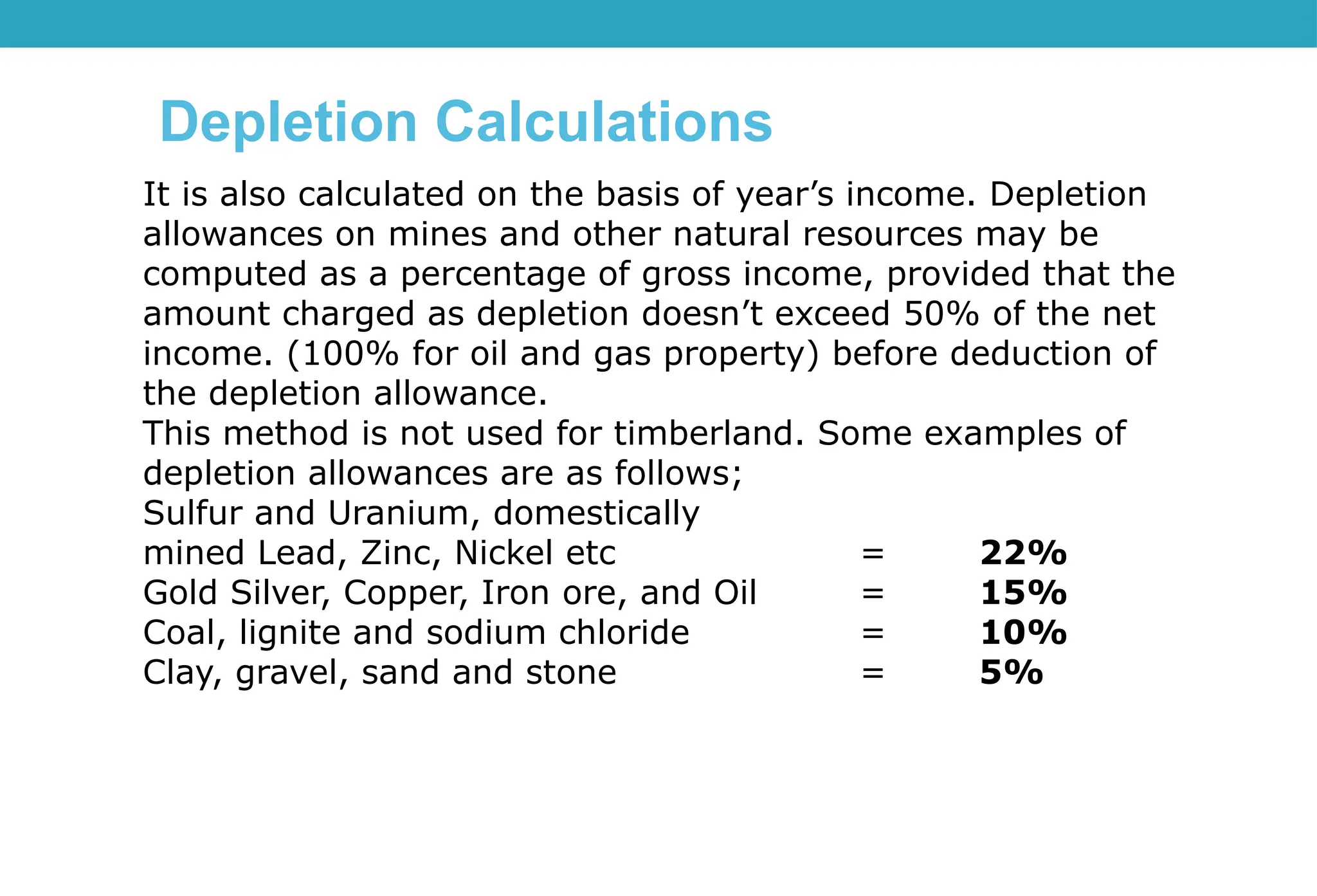 It is also calculated on the basis of year’s income. Depletion
allowances on mines and other natural resources may be
computed as a percentage of gross income, provided that the
amount charged as depletion doesn’t exceed 50% of the net
income. (100% for oil and gas property) before deduction of
the depletion allowance.
This method is not used for timberland. Some examples of
depletion allowances are as follows;
Sulfur and Uranium, domestically
mined Lead, Zinc, Nickel etc = 22%
Gold Silver, Copper, Iron ore, and Oil = 15%
Coal, lignite and sodium chloride = 10%
Clay, gravel, sand and stone = 5%
Depletion Calculations
 