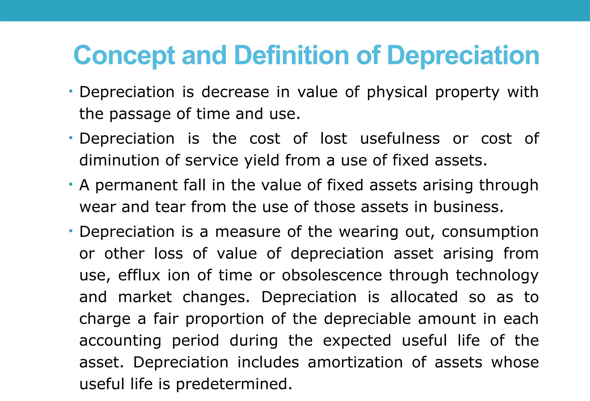 Concept and Definition of Depreciation
• Depreciation is decrease in value of physical property with
the passage of time and use.
• Depreciation is the cost of lost usefulness or cost of
diminution of service yield from a use of fixed assets.
• A permanent fall in the value of fixed assets arising through
wear and tear from the use of those assets in business.
• Depreciation is a measure of the wearing out, consumption
or other loss of value of depreciation asset arising from
use, efflux ion of time or obsolescence through technology
and market changes. Depreciation is allocated so as to
charge a fair proportion of the depreciable amount in each
accounting period during the expected useful life of the
asset. Depreciation includes amortization of assets whose
useful life is predetermined.
 