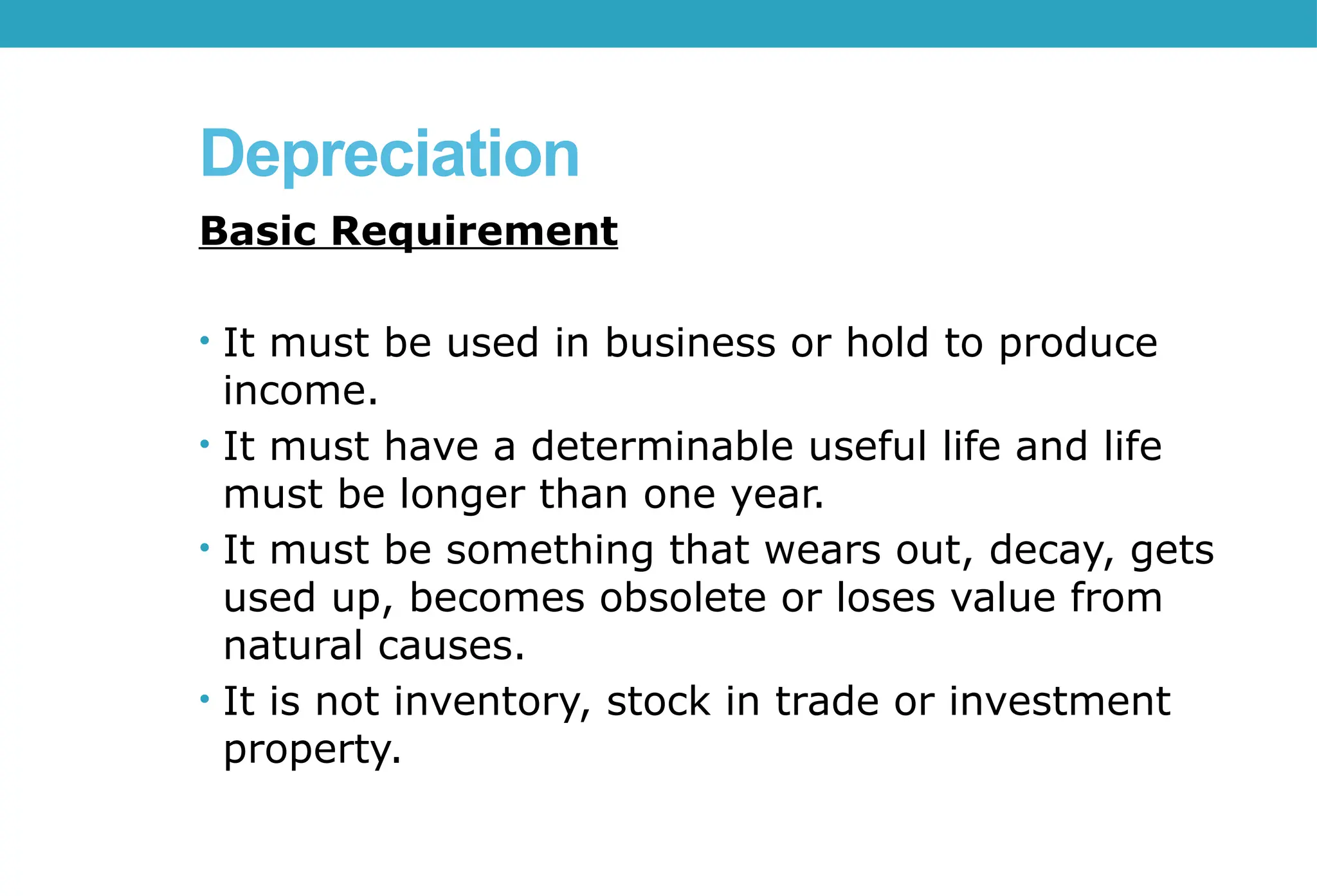 Depreciation
Basic Requirement
• It must be used in business or hold to produce
income.
• It must have a determinable useful life and life
must be longer than one year.
• It must be something that wears out, decay, gets
used up, becomes obsolete or loses value from
natural causes.
• It is not inventory, stock in trade or investment
property.
 