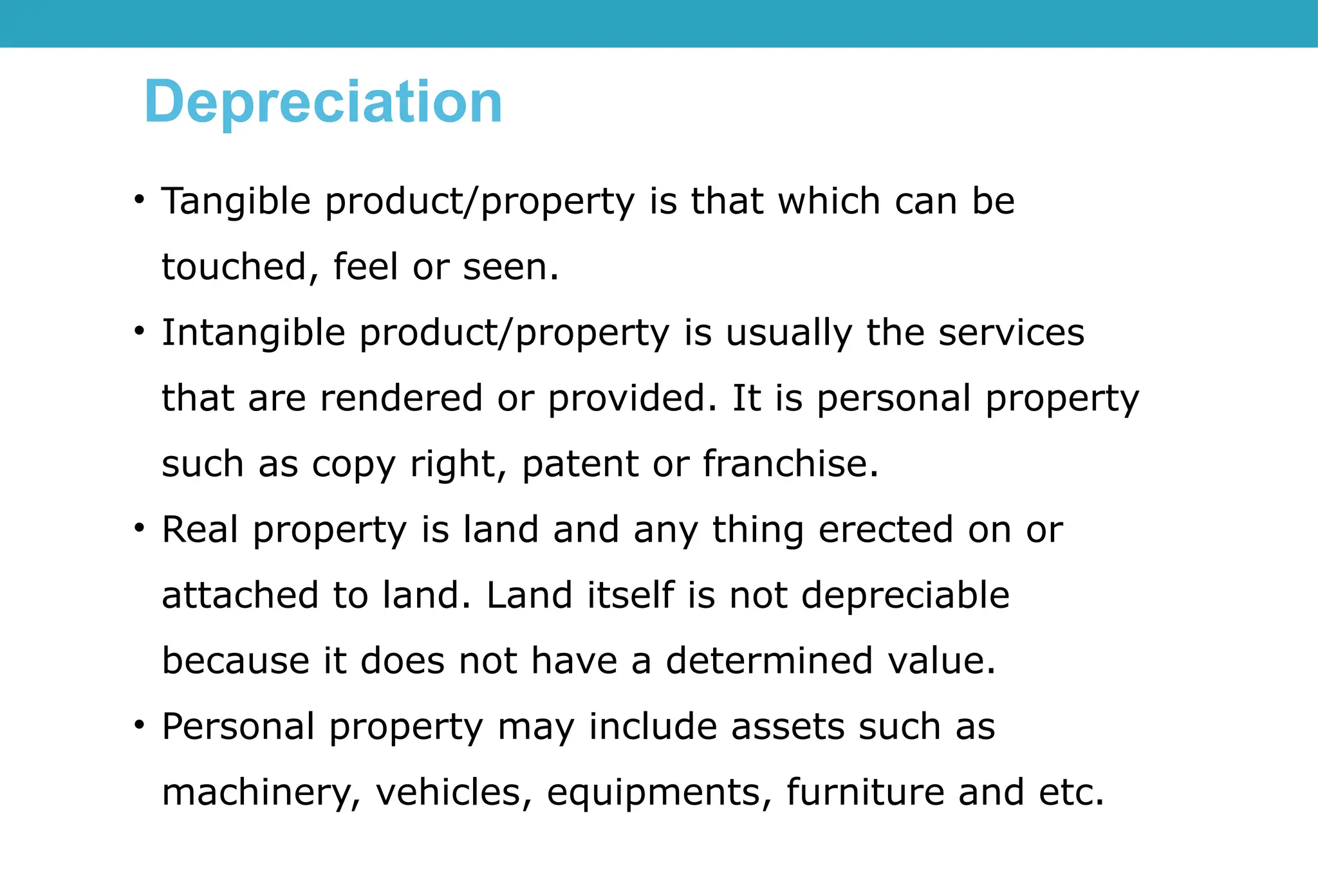 Depreciation
• Tangible product/property is that which can be
touched, feel or seen.
• Intangible product/property is usually the services
that are rendered or provided. It is personal property
such as copy right, patent or franchise.
• Real property is land and any thing erected on or
attached to land. Land itself is not depreciable
because it does not have a determined value.
• Personal property may include assets such as
machinery, vehicles, equipments, furniture and etc.
 