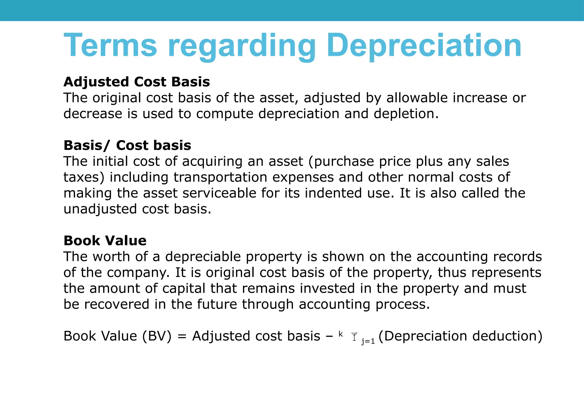 Adjusted Cost Basis
The original cost basis of the asset, adjusted by allowable increase or
decrease is used to compute depreciation and depletion.
Basis/ Cost basis
The initial cost of acquiring an asset (purchase price plus any sales
taxes) including transportation expenses and other normal costs of
making the asset serviceable for its indented use. It is also called the
unadjusted cost basis.
Book Value
The worth of a depreciable property is shown on the accounting records
of the company. It is original cost basis of the property, thus represents
the amount of capital that remains invested in the property and must
be recovered in the future through accounting process.
Book Value (BV) = Adjusted cost basis – k
j=1 (Depreciation deduction)
Terms regarding Depreciation
 