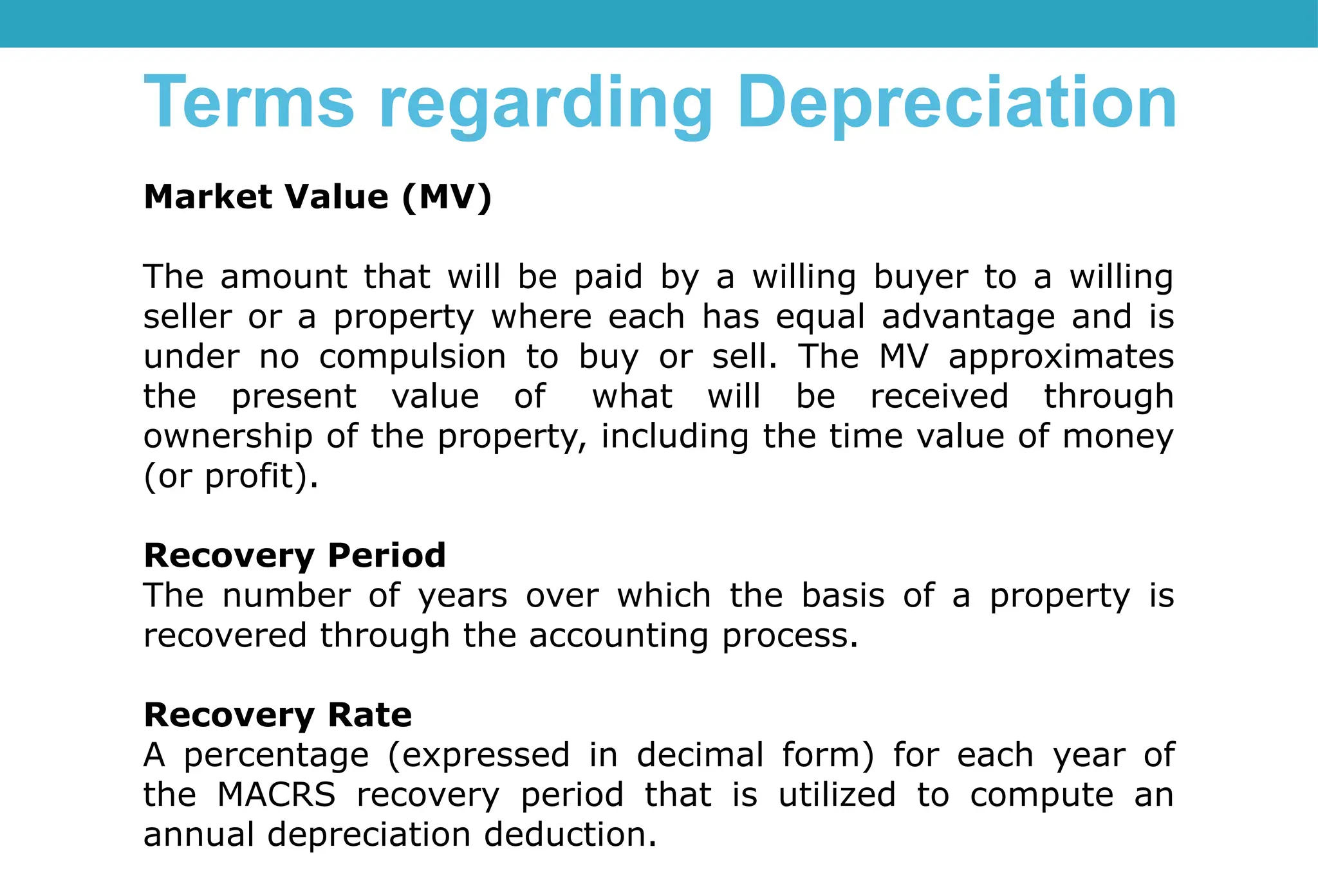 Market Value (MV)
The amount that will be paid by a willing buyer to a willing
seller or a property where each has equal advantage and is
under no compulsion to buy or sell. The MV approximates
the present value of what will be received through
ownership of the property, including the time value of money
(or profit).
Recovery Period
The number of years over which the basis of a property is
recovered through the accounting process.
Recovery Rate
A percentage (expressed in decimal form) for each year of
the MACRS recovery period that is utilized to compute an
annual depreciation deduction.
Terms regarding Depreciation
 