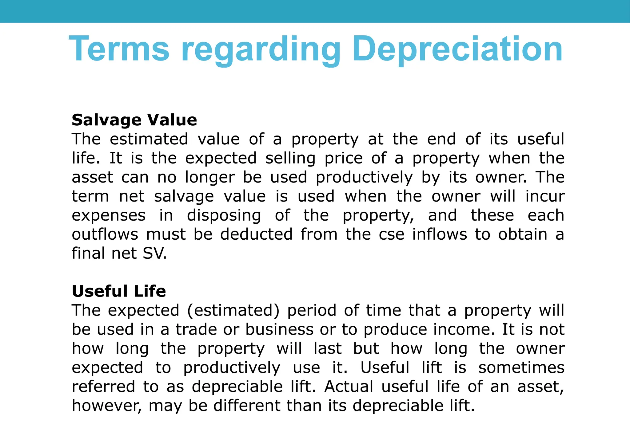 Salvage Value
The estimated value of a property at the end of its useful
life. It is the expected selling price of a property when the
asset can no longer be used productively by its owner. The
term net salvage value is used when the owner will incur
expenses in disposing of the property, and these each
outflows must be deducted from the cse inflows to obtain a
final net SV.
Useful Life
The expected (estimated) period of time that a property will
be used in a trade or business or to produce income. It is not
how long the property will last but how long the owner
expected to productively use it. Useful lift is sometimes
referred to as depreciable lift. Actual useful life of an asset,
however, may be different than its depreciable lift.
Terms regarding Depreciation
 