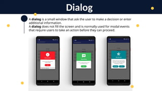 A dialog is a small window that ask the user to make a decision or enter
additional information.
A dialog does not fill the screen and is normally used for modal events
that require users to take an action before they can proceed.
Dialog
 