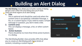 The AlertDialog class allows you to build a variety of dialog
designs and is often the only dialog class you'll need.
There are three regions of an alert dialog:
1. Title
This is optional and should be used only when the
content area is occupied by a detailed message, a
list, or a custom layout. If you need to state a simple
message or question, you don't need a title.
2. Content area
This can display a message, a list, or other custom
layout.
3. Action buttons
There should be no more than three action buttons
in a dialog.
The AlertDialog.Builder class provides APIs that allow
you to create an AlertDialog with these kinds of
content, including a custom layout
Building an Alert Dialog
 