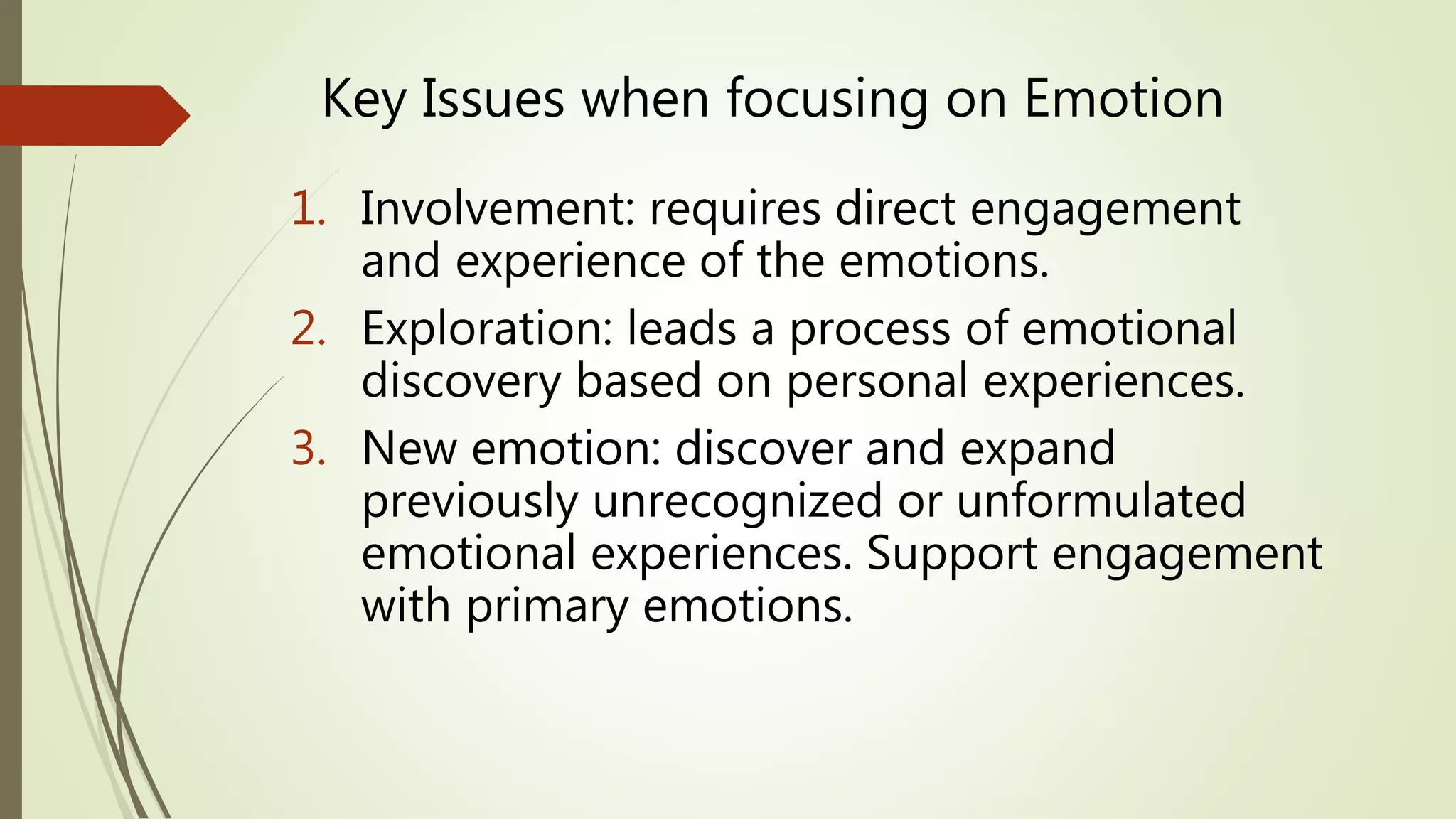 Key Issues when focusing on Emotion
1. Involvement: requires direct engagement
and experience of the emotions.
2. Exploration: leads a process of emotional
discovery based on personal experiences.
3. New emotion: discover and expand
previously unrecognized or unformulated
emotional experiences. Support engagement
with primary emotions.
 