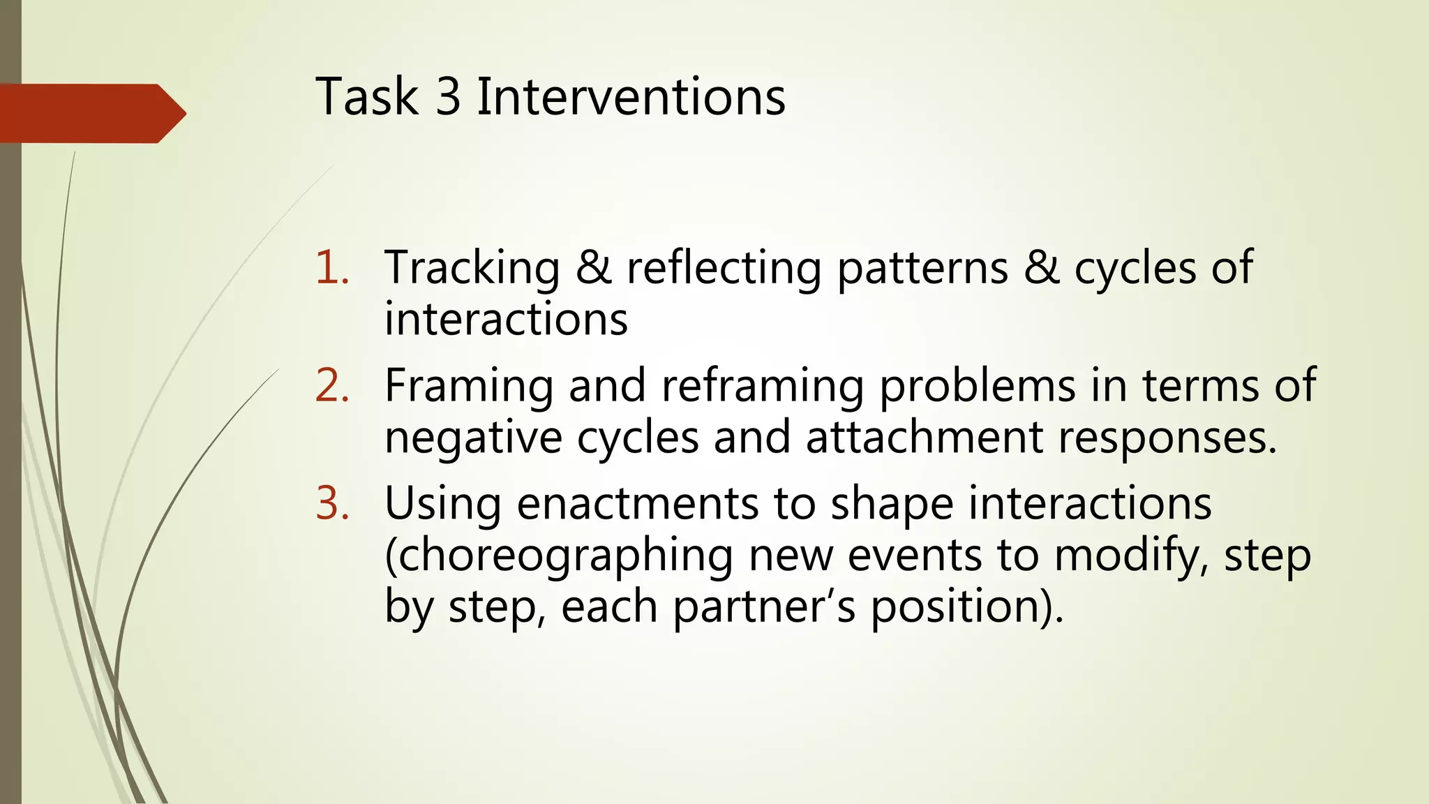 Task 3 Interventions
1. Tracking & reflecting patterns & cycles of
interactions
2. Framing and reframing problems in terms of
negative cycles and attachment responses.
3. Using enactments to shape interactions
(choreographing new events to modify, step
by step, each partner’s position).
 