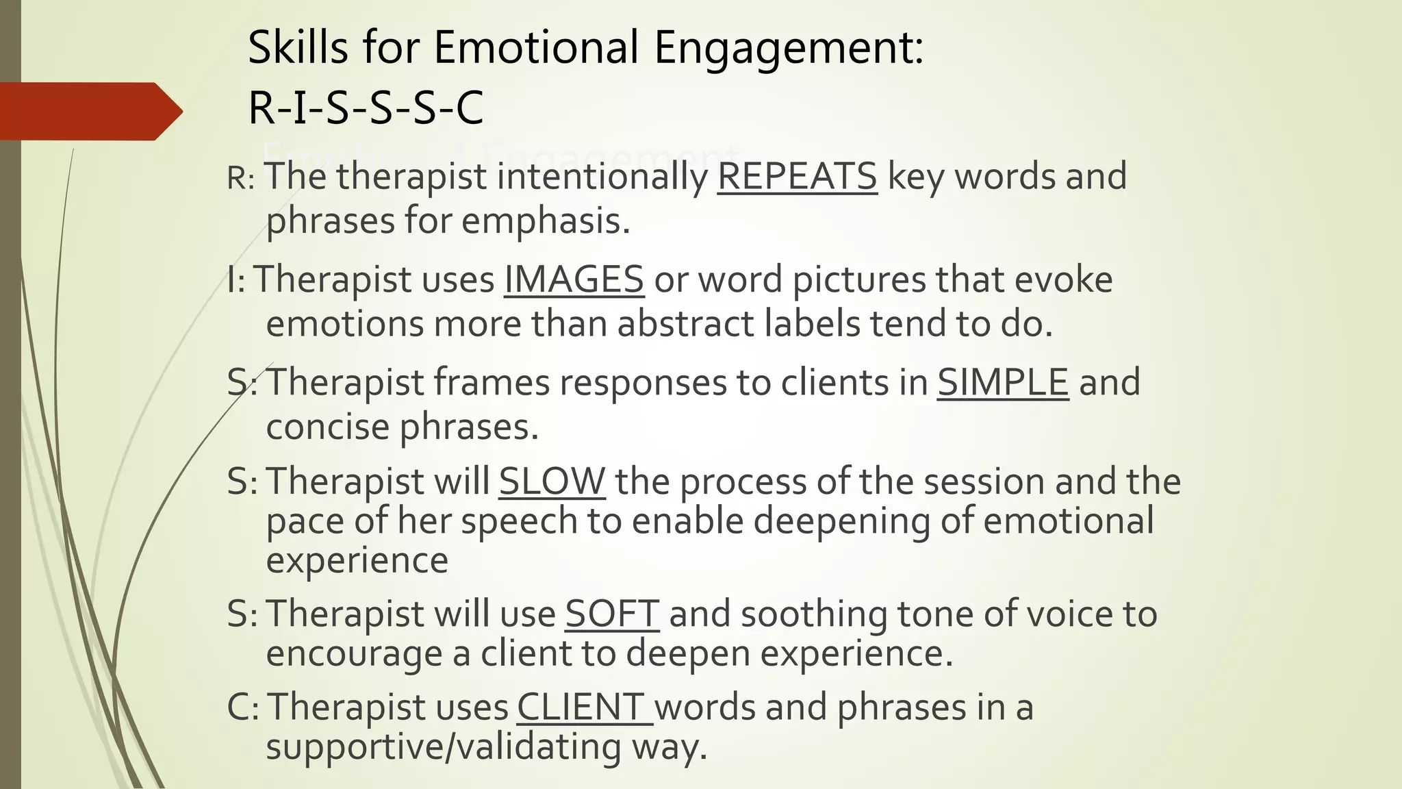 Skills for Emotional Engagement:
R-I-S-S-S-C
Emotional EngagementR: The therapist intentionally REPEATS key words and
phrases for emphasis.
I:Therapist uses IMAGES or word pictures that evoke
emotions more than abstract labels tend to do.
S:Therapist frames responses to clients in SIMPLE and
concise phrases.
S:Therapist will SLOW the process of the session and the
pace of her speech to enable deepening of emotional
experience
S:Therapist will use SOFT and soothing tone of voice to
encourage a client to deepen experience.
C:Therapist uses CLIENT words and phrases in a
supportive/validating way.
 