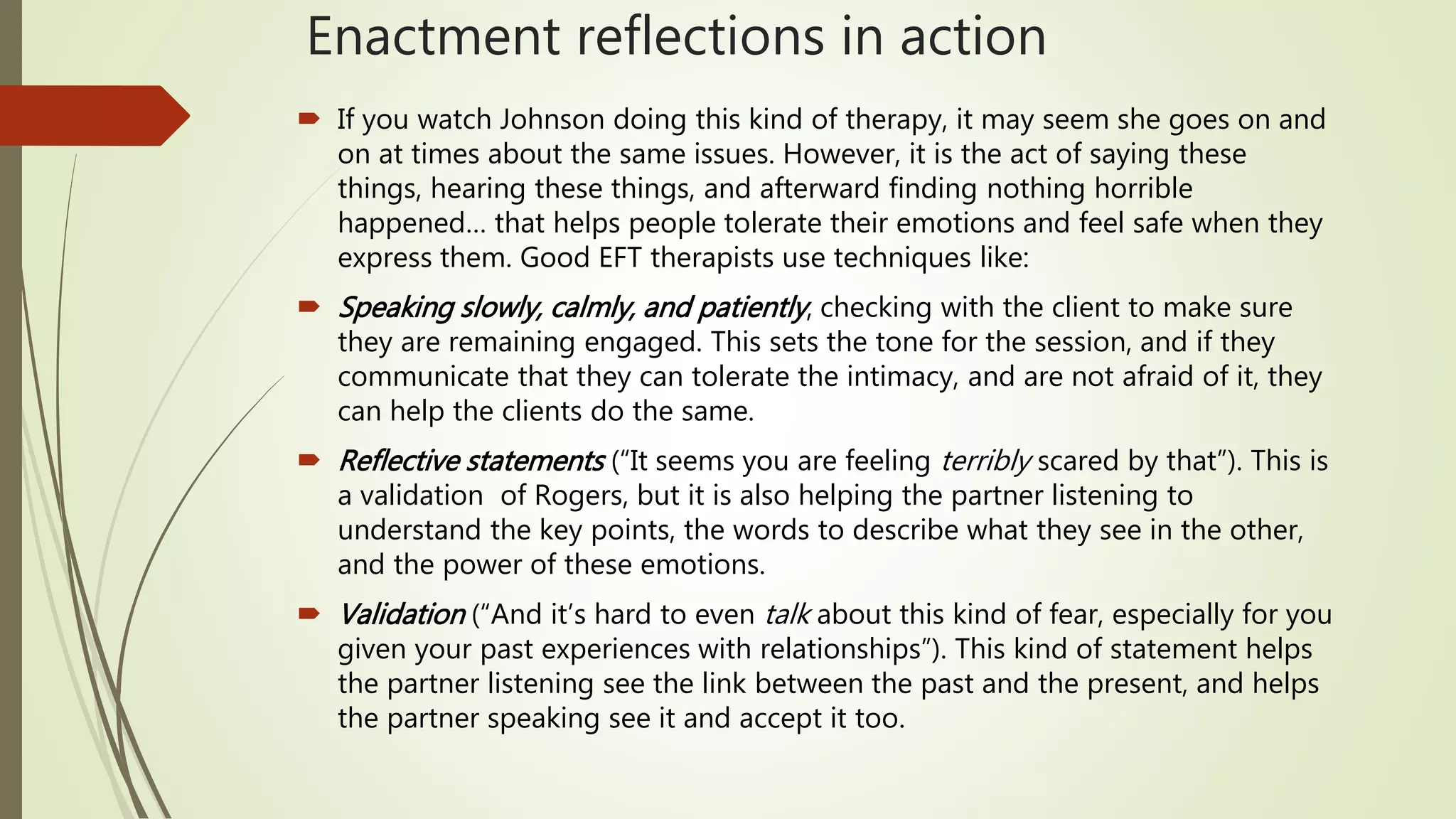 Enactment reflections in action
 If you watch Johnson doing this kind of therapy, it may seem she goes on and
on at times about the same issues. However, it is the act of saying these
things, hearing these things, and afterward finding nothing horrible
happened… that helps people tolerate their emotions and feel safe when they
express them. Good EFT therapists use techniques like:
 Speaking slowly, calmly, and patiently, checking with the client to make sure
they are remaining engaged. This sets the tone for the session, and if they
communicate that they can tolerate the intimacy, and are not afraid of it, they
can help the clients do the same.
 Reflective statements (“It seems you are feeling terribly scared by that”). This is
a validation of Rogers, but it is also helping the partner listening to
understand the key points, the words to describe what they see in the other,
and the power of these emotions.
 Validation (“And it’s hard to even talk about this kind of fear, especially for you
given your past experiences with relationships”). This kind of statement helps
the partner listening see the link between the past and the present, and helps
the partner speaking see it and accept it too.
 