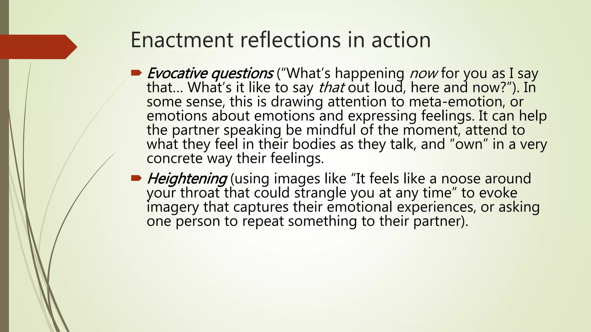 Enactment reflections in action
 Evocative questions (“What’s happening now for you as I say
that… What’s it like to say that out loud, here and now?”). In
some sense, this is drawing attention to meta-emotion, or
emotions about emotions and expressing feelings. It can help
the partner speaking be mindful of the moment, attend to
what they feel in their bodies as they talk, and “own” in a very
concrete way their feelings.
 Heightening (using images like “It feels like a noose around
your throat that could strangle you at any time” to evoke
imagery that captures their emotional experiences, or asking
one person to repeat something to their partner).
 