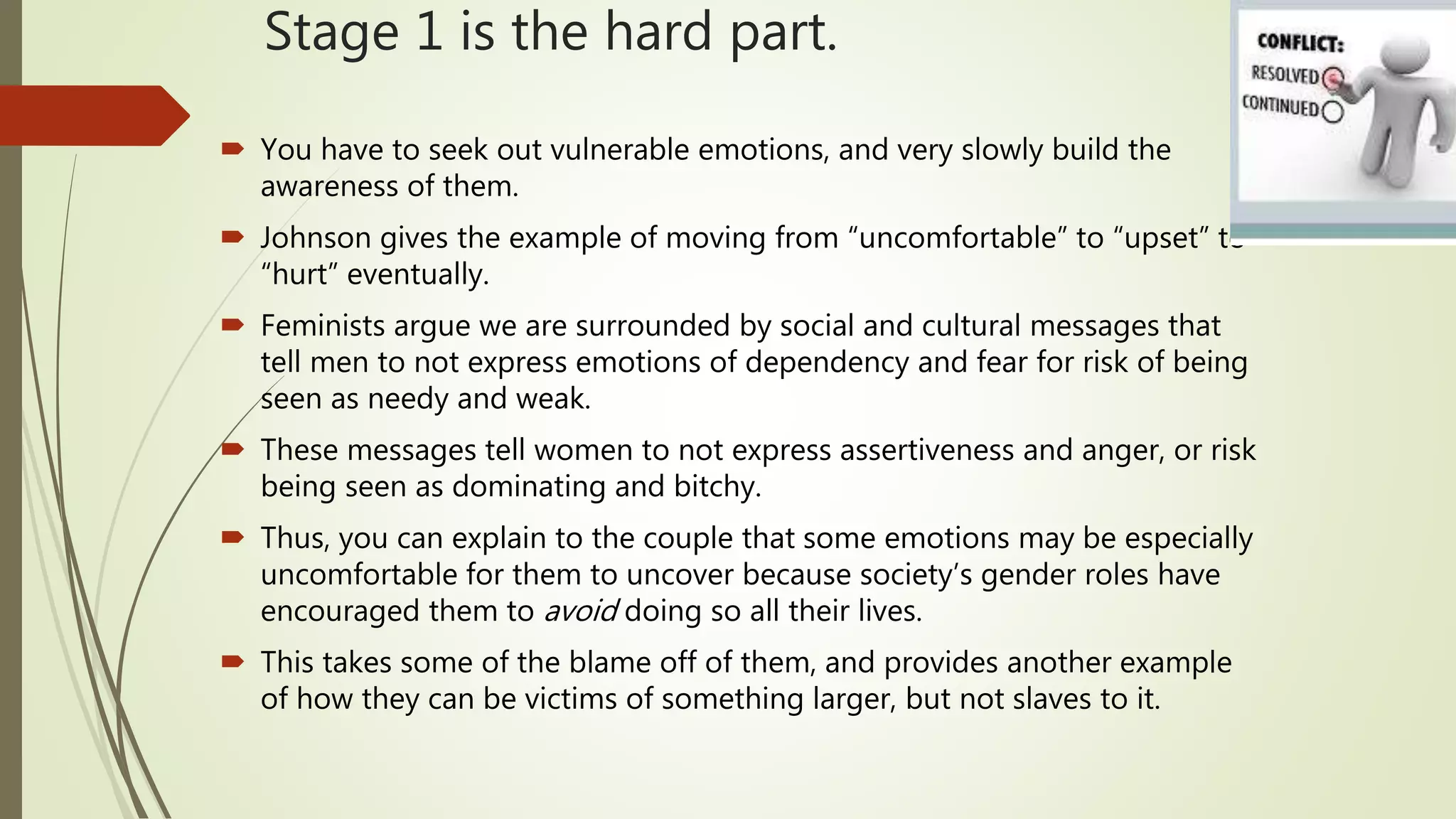 Stage 1 is the hard part.
 You have to seek out vulnerable emotions, and very slowly build the
awareness of them.
 Johnson gives the example of moving from “uncomfortable” to “upset” to
“hurt” eventually.
 Feminists argue we are surrounded by social and cultural messages that
tell men to not express emotions of dependency and fear for risk of being
seen as needy and weak.
 These messages tell women to not express assertiveness and anger, or risk
being seen as dominating and bitchy.
 Thus, you can explain to the couple that some emotions may be especially
uncomfortable for them to uncover because society’s gender roles have
encouraged them to avoid doing so all their lives.
 This takes some of the blame off of them, and provides another example
of how they can be victims of something larger, but not slaves to it.
 