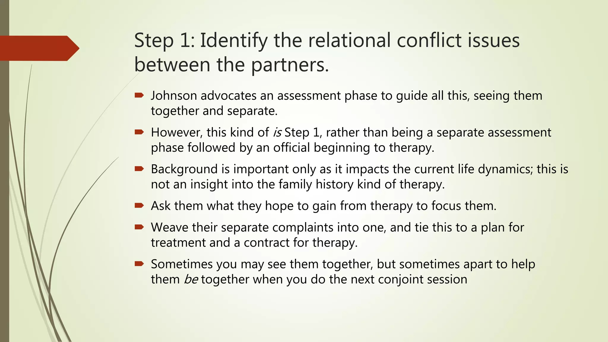 Step 1: Identify the relational conflict issues
between the partners.
 Johnson advocates an assessment phase to guide all this, seeing them
together and separate.
 However, this kind of is Step 1, rather than being a separate assessment
phase followed by an official beginning to therapy.
 Background is important only as it impacts the current life dynamics; this is
not an insight into the family history kind of therapy.
 Ask them what they hope to gain from therapy to focus them.
 Weave their separate complaints into one, and tie this to a plan for
treatment and a contract for therapy.
 Sometimes you may see them together, but sometimes apart to help
them be together when you do the next conjoint session
 