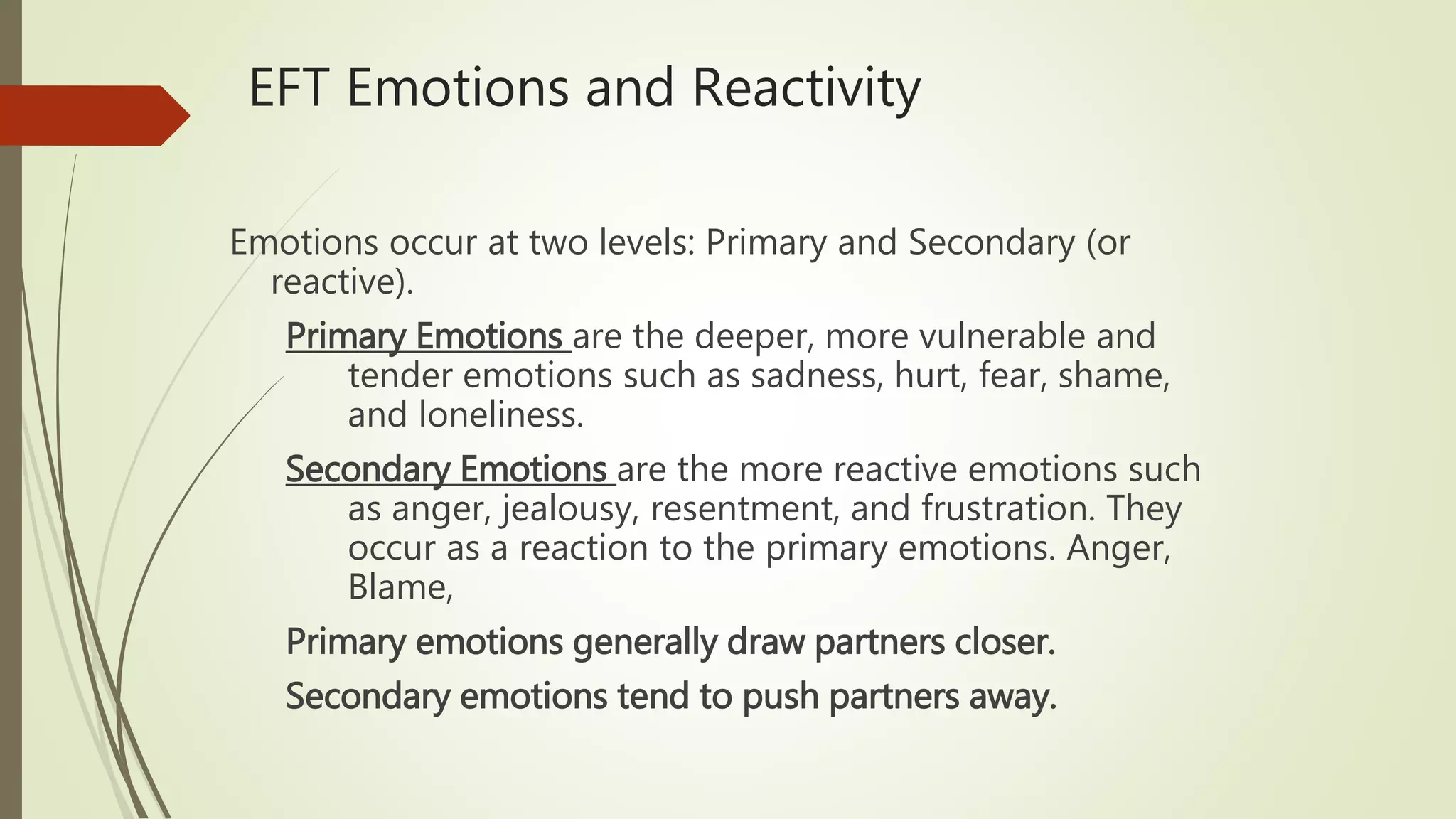 EFT Emotions and Reactivity
Emotions occur at two levels: Primary and Secondary (or
reactive).
Primary Emotions are the deeper, more vulnerable and
tender emotions such as sadness, hurt, fear, shame,
and loneliness.
Secondary Emotions are the more reactive emotions such
as anger, jealousy, resentment, and frustration. They
occur as a reaction to the primary emotions. Anger,
Blame,
Primary emotions generally draw partners closer.
Secondary emotions tend to push partners away.
 