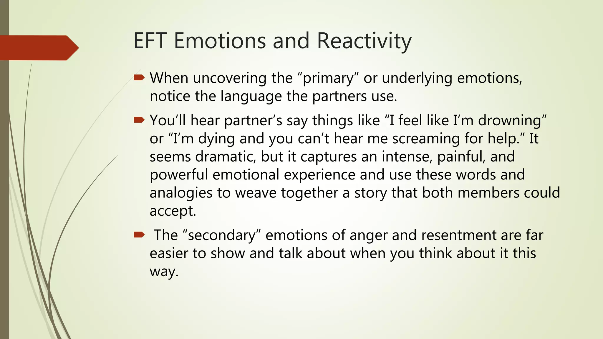 EFT Emotions and Reactivity
 When uncovering the “primary” or underlying emotions,
notice the language the partners use.
 You’ll hear partner’s say things like “I feel like I’m drowning”
or “I’m dying and you can’t hear me screaming for help.” It
seems dramatic, but it captures an intense, painful, and
powerful emotional experience and use these words and
analogies to weave together a story that both members could
accept.
 The “secondary” emotions of anger and resentment are far
easier to show and talk about when you think about it this
way.
 