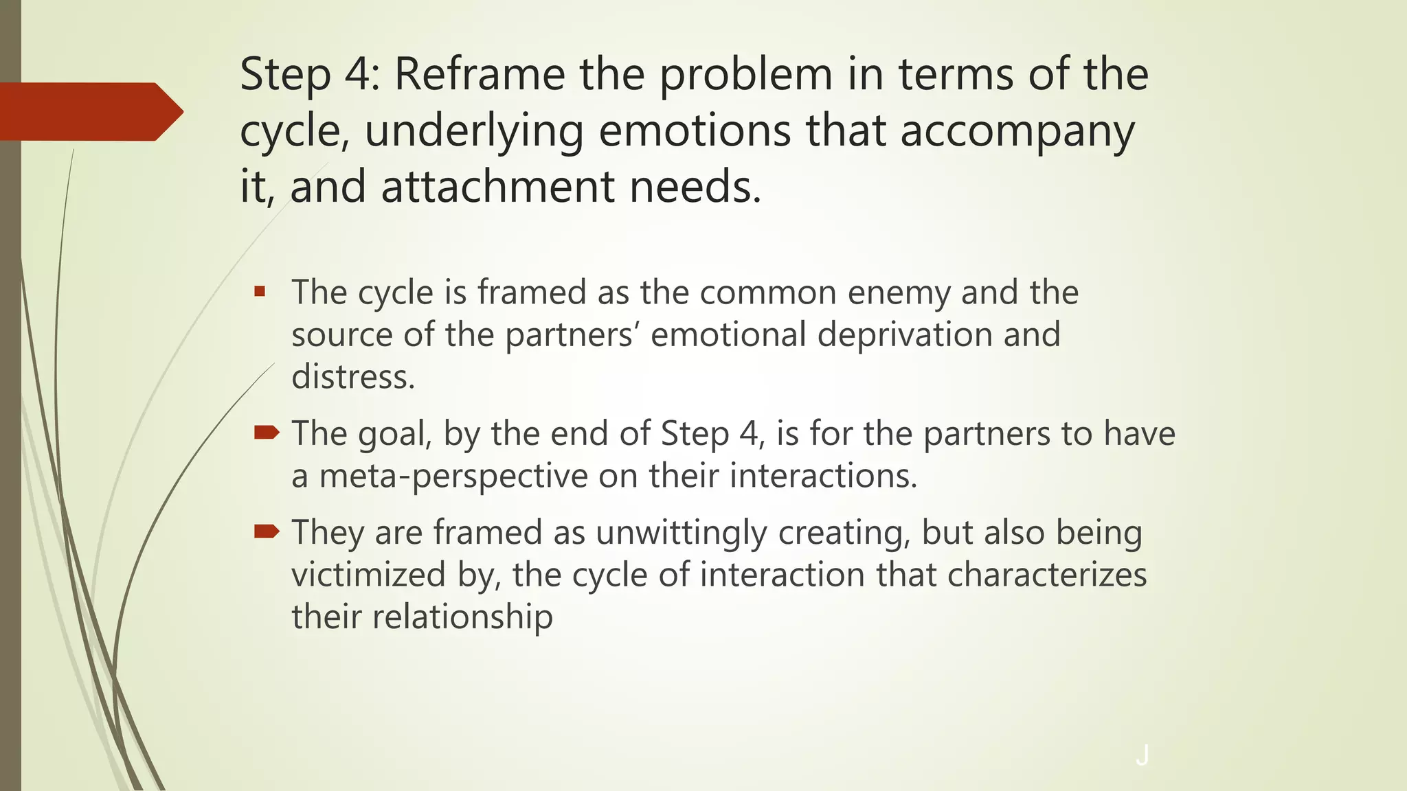Step 4: Reframe the problem in terms of the
cycle, underlying emotions that accompany
it, and attachment needs.
 The cycle is framed as the common enemy and the
source of the partners’ emotional deprivation and
distress.
 The goal, by the end of Step 4, is for the partners to have
a meta-perspective on their interactions.
 They are framed as unwittingly creating, but also being
victimized by, the cycle of interaction that characterizes
their relationship
J
 