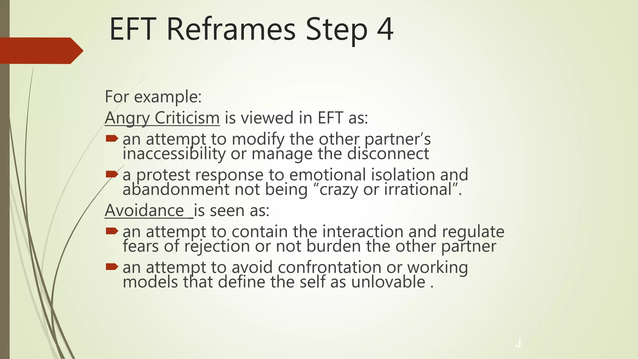 EFT Reframes Step 4
For example:
Angry Criticism is viewed in EFT as:
an attempt to modify the other partner’s
inaccessibility or manage the disconnect
a protest response to emotional isolation and
abandonment not being “crazy or irrational”.
Avoidance is seen as:
an attempt to contain the interaction and regulate
fears of rejection or not burden the other partner
an attempt to avoid confrontation or working
models that define the self as unlovable .
J
 