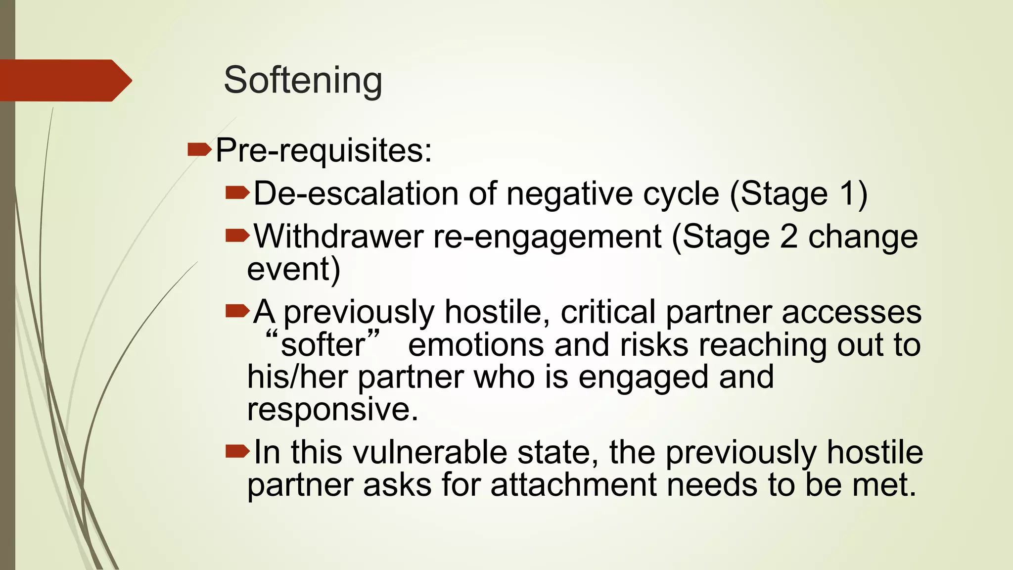 Softening
Pre-requisites:
De-escalation of negative cycle (Stage 1)
Withdrawer re-engagement (Stage 2 change
event)
A previously hostile, critical partner accesses
“softer” emotions and risks reaching out to
his/her partner who is engaged and
responsive.
In this vulnerable state, the previously hostile
partner asks for attachment needs to be met.
 