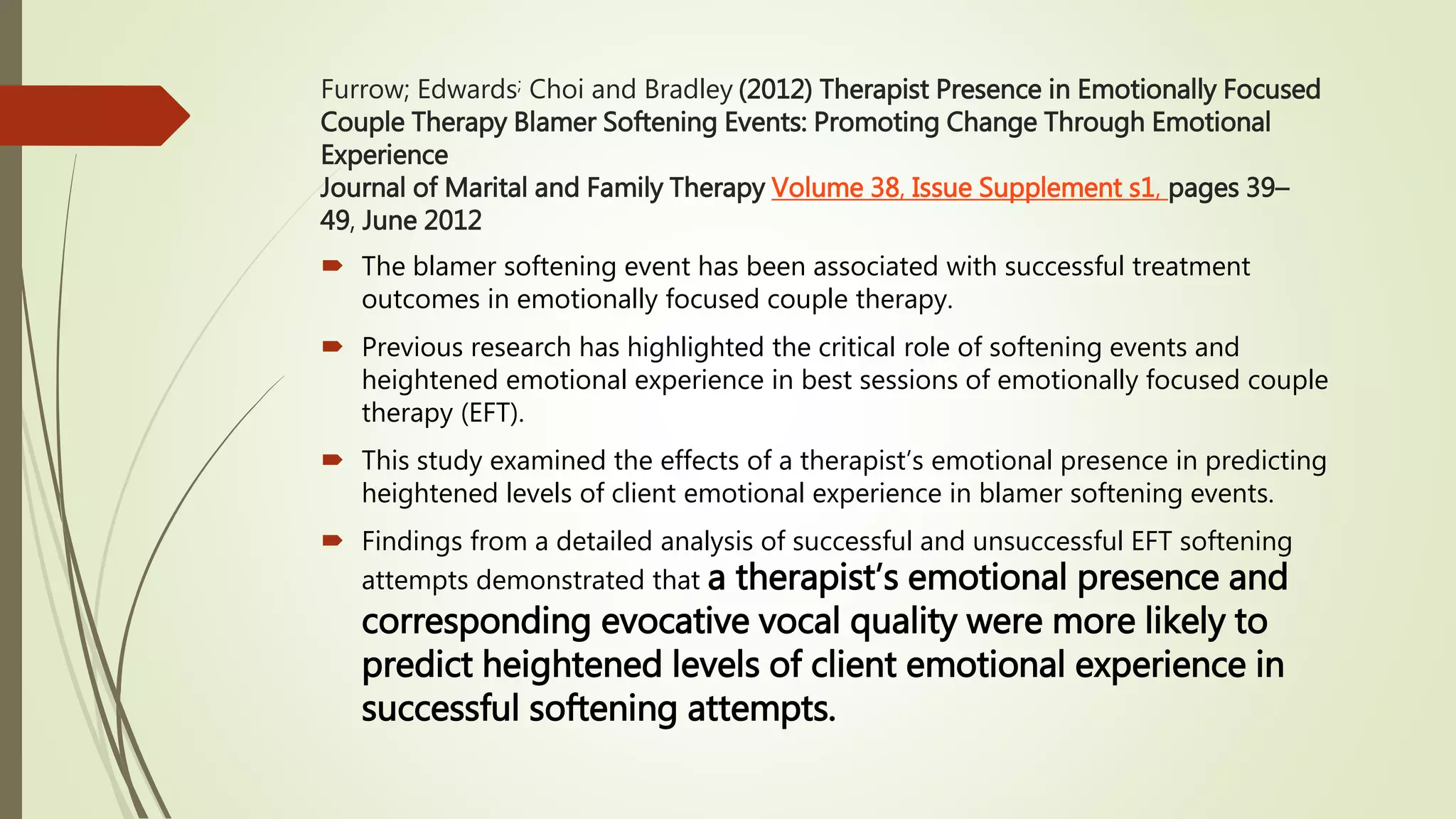 Furrow; Edwards; Choi and Bradley (2012) Therapist Presence in Emotionally Focused
Couple Therapy Blamer Softening Events: Promoting Change Through Emotional
Experience
Journal of Marital and Family Therapy Volume 38, Issue Supplement s1, pages 39–
49, June 2012
 The blamer softening event has been associated with successful treatment
outcomes in emotionally focused couple therapy.
 Previous research has highlighted the critical role of softening events and
heightened emotional experience in best sessions of emotionally focused couple
therapy (EFT).
 This study examined the effects of a therapist’s emotional presence in predicting
heightened levels of client emotional experience in blamer softening events.
 Findings from a detailed analysis of successful and unsuccessful EFT softening
attempts demonstrated that a therapist’s emotional presence and
corresponding evocative vocal quality were more likely to
predict heightened levels of client emotional experience in
successful softening attempts.
 