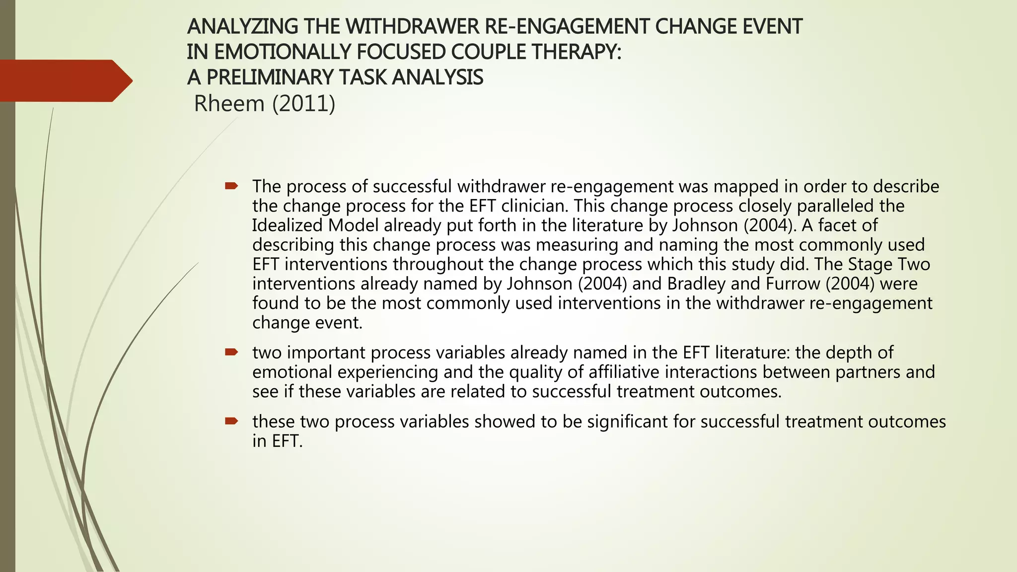 ANALYZING THE WITHDRAWER RE-ENGAGEMENT CHANGE EVENT
IN EMOTIONALLY FOCUSED COUPLE THERAPY:
A PRELIMINARY TASK ANALYSIS
Rheem (2011)
 The process of successful withdrawer re-engagement was mapped in order to describe
the change process for the EFT clinician. This change process closely paralleled the
Idealized Model already put forth in the literature by Johnson (2004). A facet of
describing this change process was measuring and naming the most commonly used
EFT interventions throughout the change process which this study did. The Stage Two
interventions already named by Johnson (2004) and Bradley and Furrow (2004) were
found to be the most commonly used interventions in the withdrawer re-engagement
change event.
 two important process variables already named in the EFT literature: the depth of
emotional experiencing and the quality of affiliative interactions between partners and
see if these variables are related to successful treatment outcomes.
 these two process variables showed to be significant for successful treatment outcomes
in EFT.
 