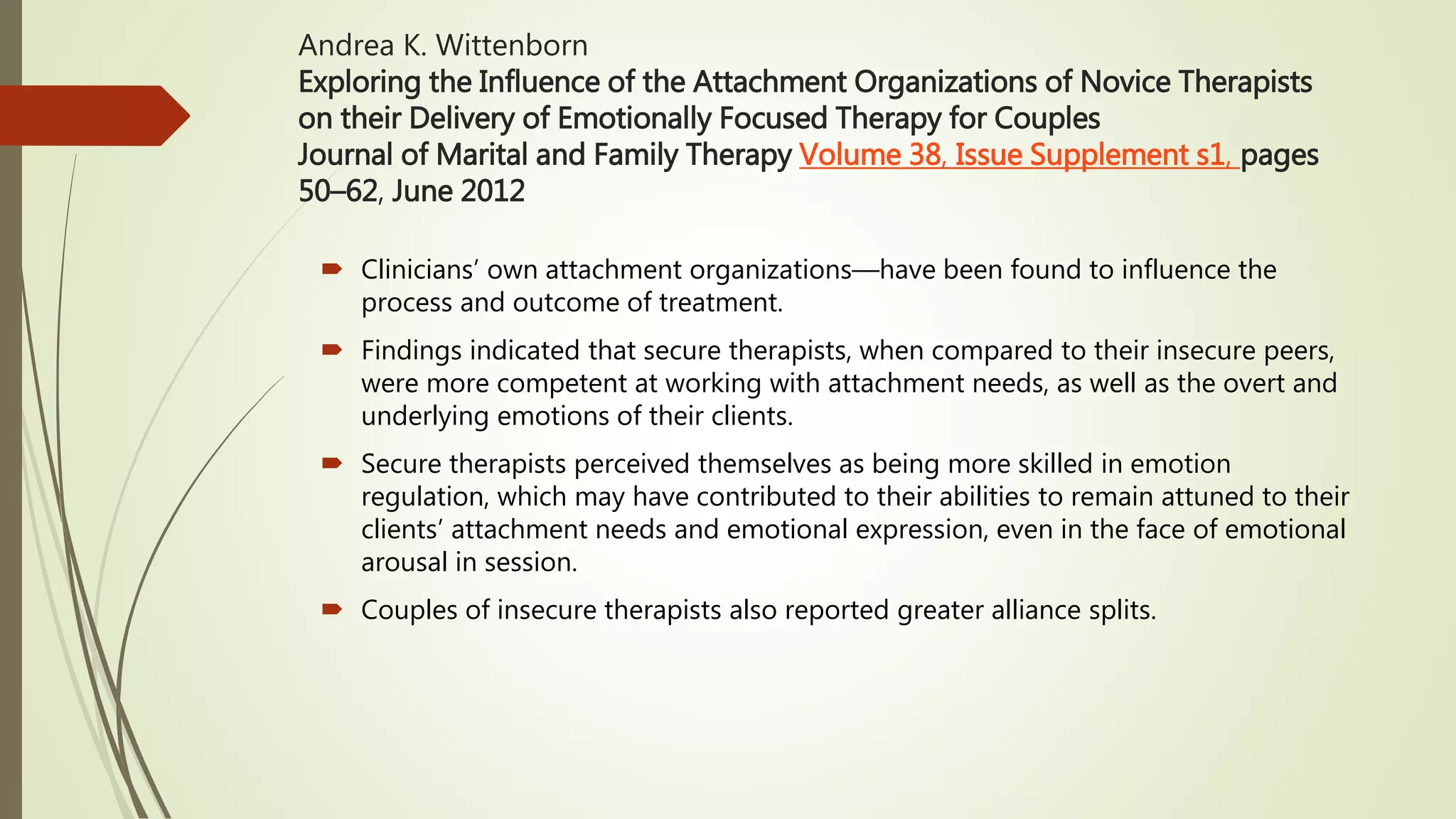 Andrea K. Wittenborn
Exploring the Influence of the Attachment Organizations of Novice Therapists
on their Delivery of Emotionally Focused Therapy for Couples
Journal of Marital and Family Therapy Volume 38, Issue Supplement s1, pages
50–62, June 2012
 Clinicians’ own attachment organizations—have been found to influence the
process and outcome of treatment.
 Findings indicated that secure therapists, when compared to their insecure peers,
were more competent at working with attachment needs, as well as the overt and
underlying emotions of their clients.
 Secure therapists perceived themselves as being more skilled in emotion
regulation, which may have contributed to their abilities to remain attuned to their
clients’ attachment needs and emotional expression, even in the face of emotional
arousal in session.
 Couples of insecure therapists also reported greater alliance splits.
 