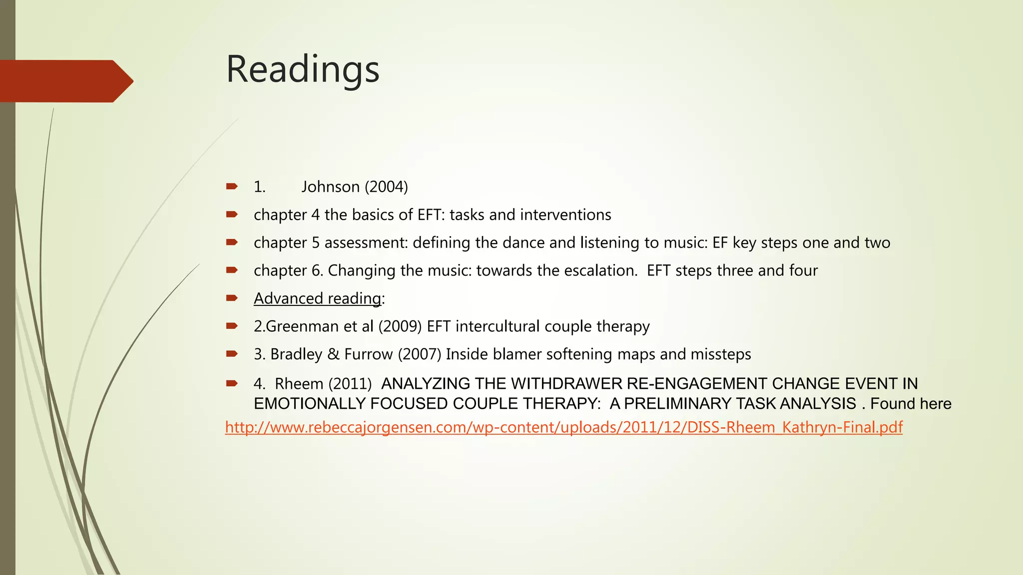 Readings
 1. Johnson (2004)
 chapter 4 the basics of EFT: tasks and interventions
 chapter 5 assessment: defining the dance and listening to music: EF key steps one and two
 chapter 6. Changing the music: towards the escalation. EFT steps three and four
 Advanced reading:
 2.Greenman et al (2009) EFT intercultural couple therapy
 3. Bradley & Furrow (2007) Inside blamer softening maps and missteps
 4. Rheem (2011) ANALYZING THE WITHDRAWER RE-ENGAGEMENT CHANGE EVENT IN
EMOTIONALLY FOCUSED COUPLE THERAPY: A PRELIMINARY TASK ANALYSIS . Found here
http://www.rebeccajorgensen.com/wp-content/uploads/2011/12/DISS-Rheem_Kathryn-Final.pdf
 