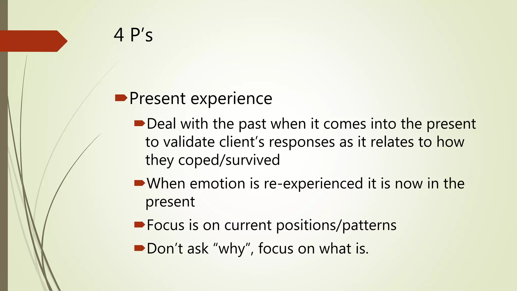 4 P’s
Present experience
Deal with the past when it comes into the present
to validate client’s responses as it relates to how
they coped/survived
When emotion is re-experienced it is now in the
present
Focus is on current positions/patterns
Don’t ask “why”, focus on what is.
 