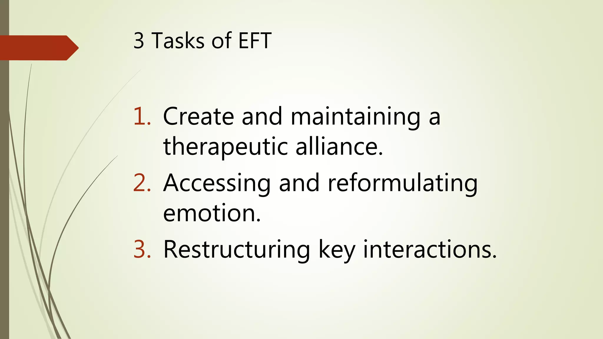 3 Tasks of EFT
1. Create and maintaining a
therapeutic alliance.
2. Accessing and reformulating
emotion.
3. Restructuring key interactions.
 