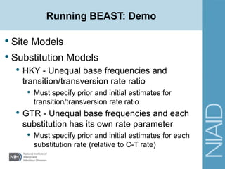 Running BEAST: Demo
• Site Models
• Substitution Models
• HKY - Unequal base frequencies and
transition/transversion rate ratio
• Must specify prior and initial estimates for
transition/transversion rate ratio
• GTR - Unequal base frequencies and each
substitution has its own rate parameter
• Must specify prior and initial estimates for each
substitution rate (relative to C-T rate)
 