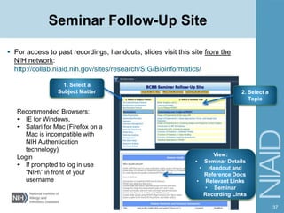Seminar Follow-Up Site
 For access to past recordings, handouts, slides visit this site from the
NIH network:
http://collab.niaid.nih.gov/sites/research/SIG/Bioinformatics/
37
1. Select a
Subject Matter
View:
• Seminar Details
• Handout and
Reference Docs
• Relevant Links
• Seminar
Recording Links
2. Select a
Topic
Recommended Browsers:
• IE for Windows,
• Safari for Mac (Firefox on a
Mac is incompatible with
NIH Authentication
technology)
Login
• If prompted to log in use
“NIH” in front of your
username
 