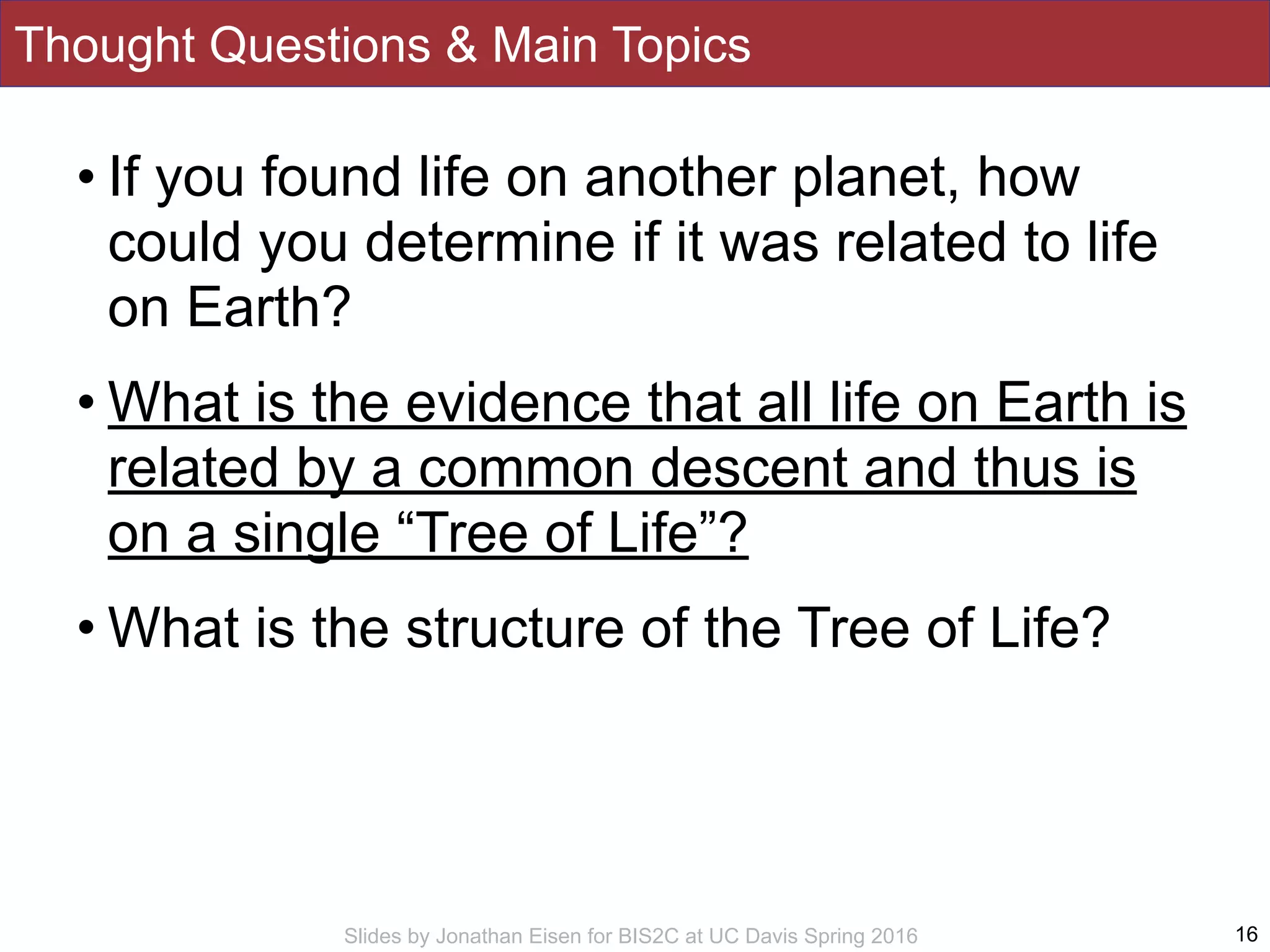 Slides by Jonathan Eisen for BIS2C at UC Davis Spring 2016
Thought Questions & Main Topics
• If you found life on another planet, how
could you determine if it was related to life
on Earth?
• What is the evidence that all life on Earth is
related by a common descent and thus is
on a single “Tree of Life”?
• What is the structure of the Tree of Life?
16
 