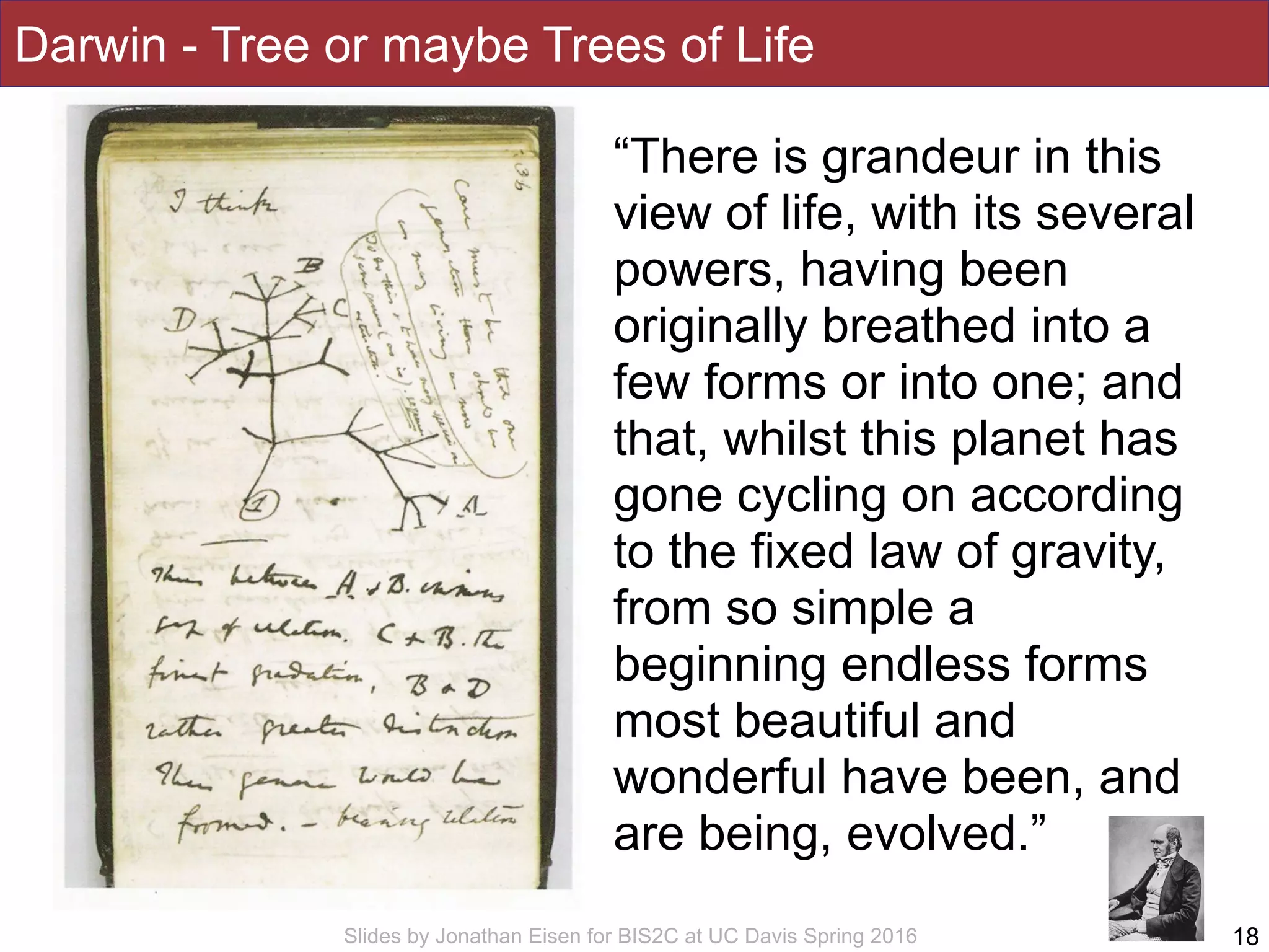 Slides by Jonathan Eisen for BIS2C at UC Davis Spring 2016
Darwin - Tree or maybe Trees of Life
18
“There is grandeur in this
view of life, with its several
powers, having been
originally breathed into a
few forms or into one; and
that, whilst this planet has
gone cycling on according
to the fixed law of gravity,
from so simple a
beginning endless forms
most beautiful and
wonderful have been, and
are being, evolved.”
 