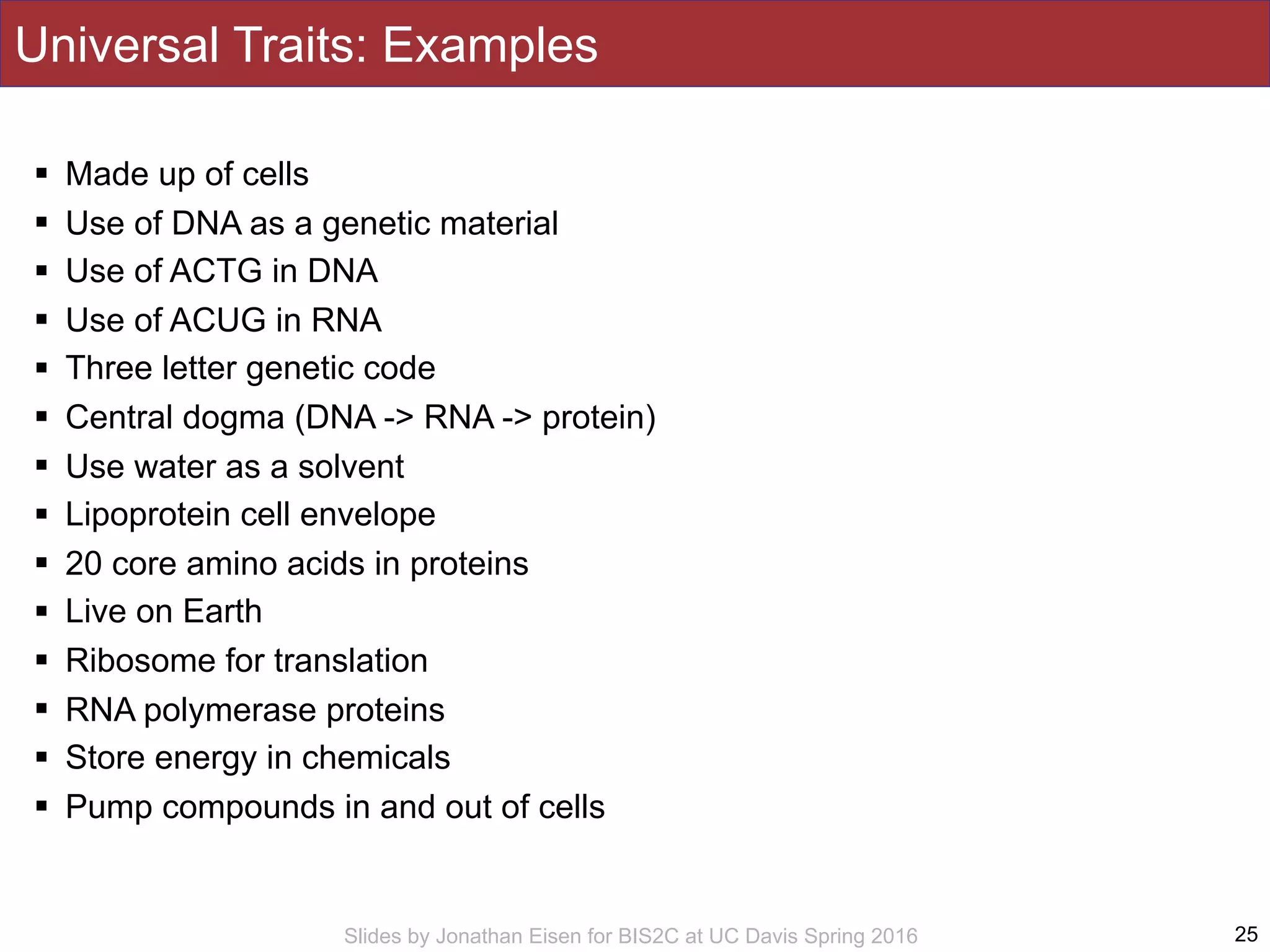 Slides by Jonathan Eisen for BIS2C at UC Davis Spring 2016
Universal Traits: Examples
! Made up of cells
! Use of DNA as a genetic material
! Use of ACTG in DNA
! Use of ACUG in RNA
! Three letter genetic code
! Central dogma (DNA -> RNA -> protein)
! Use water as a solvent
! Lipoprotein cell envelope
! 20 core amino acids in proteins
! Live on Earth
! Ribosome for translation
! RNA polymerase proteins
! Store energy in chemicals
! Pump compounds in and out of cells
25
 
