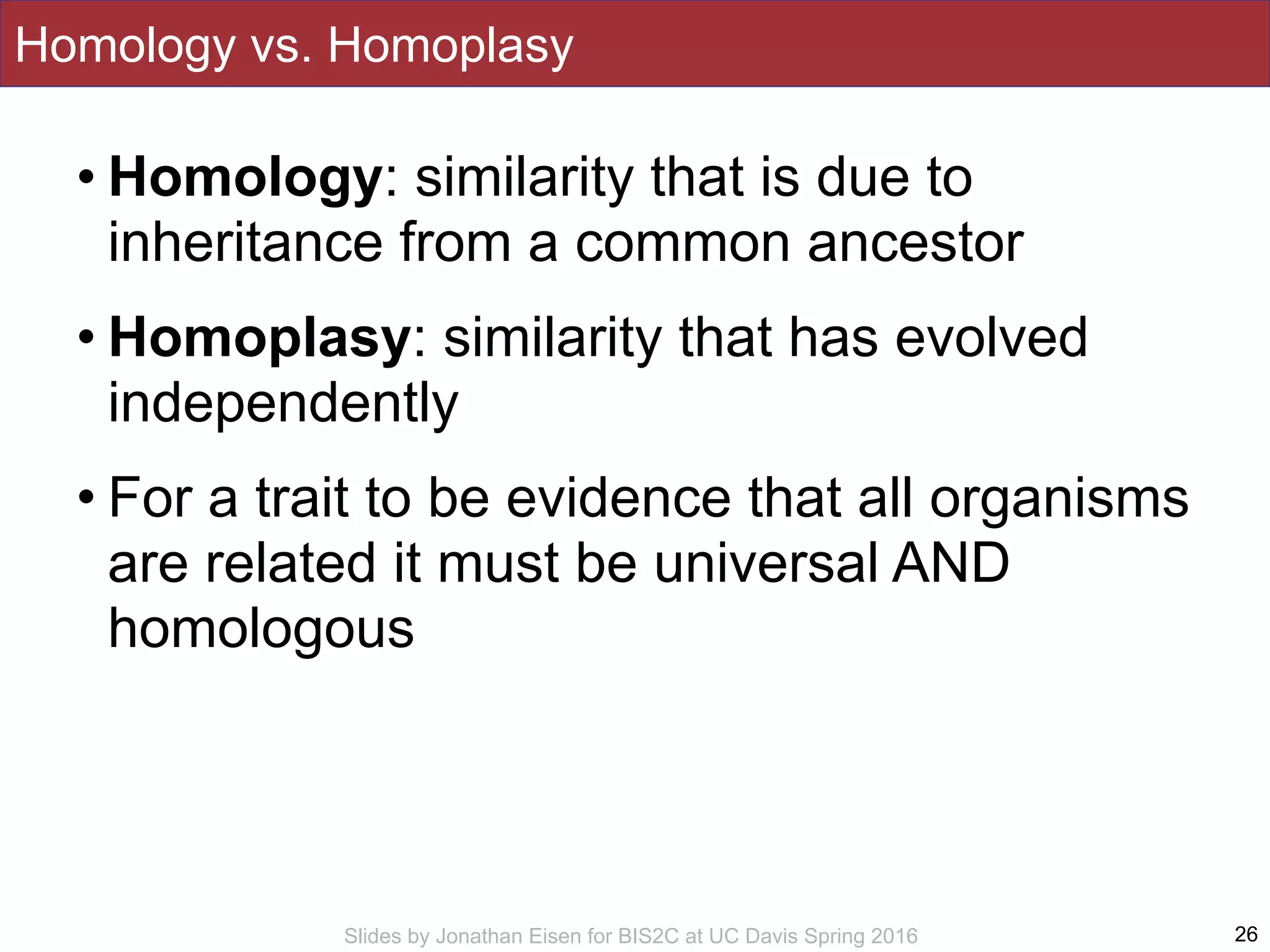 Slides by Jonathan Eisen for BIS2C at UC Davis Spring 2016
Homology vs. Homoplasy
• Homology: similarity that is due to
inheritance from a common ancestor
• Homoplasy: similarity that has evolved
independently
• For a trait to be evidence that all organisms
are related it must be universal AND
homologous
26
 