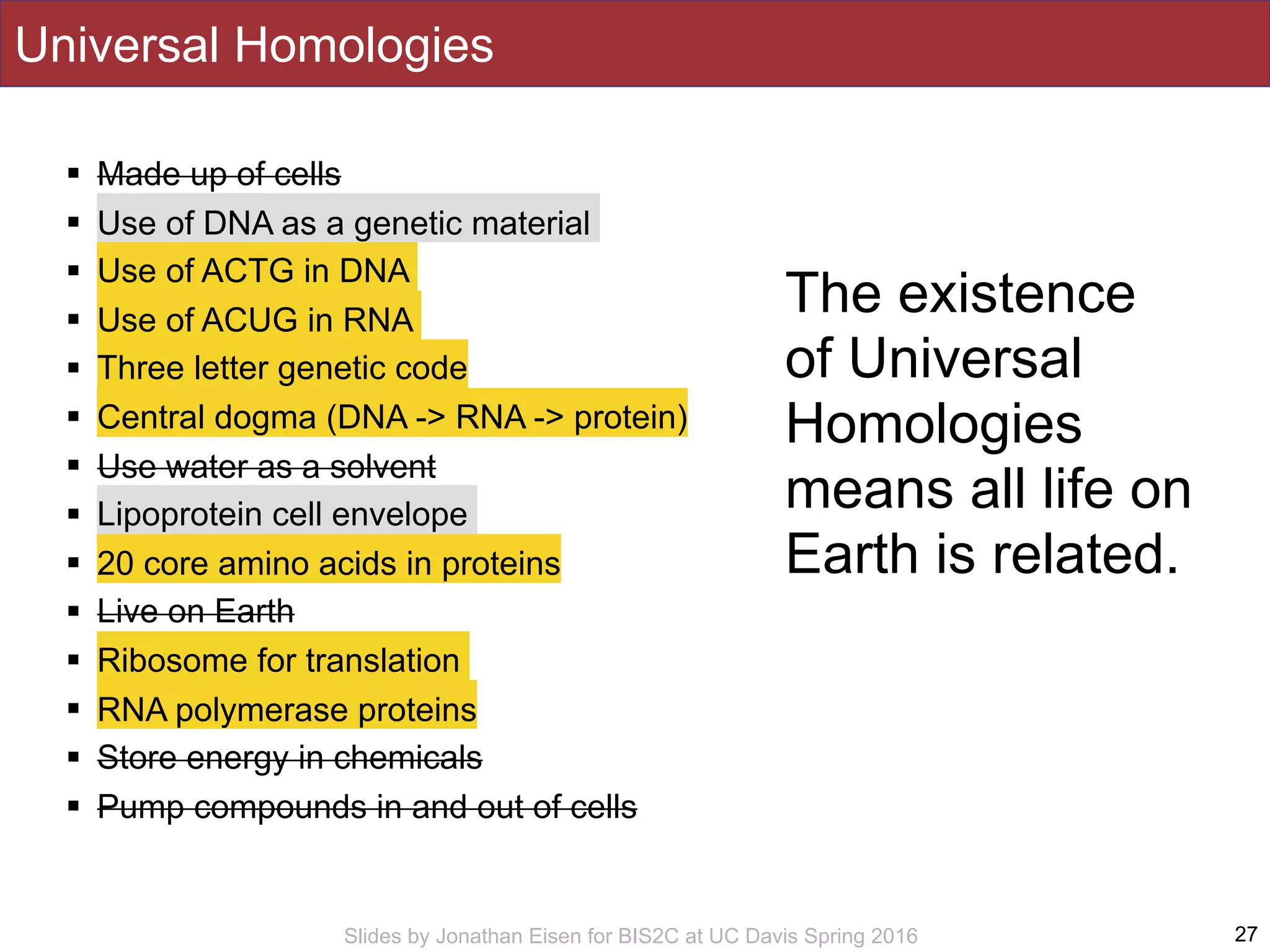 Slides by Jonathan Eisen for BIS2C at UC Davis Spring 2016
! Made up of cells
! Use of DNA as a genetic material
! Use of ACTG in DNA
! Use of ACUG in RNA
! Three letter genetic code
! Central dogma (DNA -> RNA -> protein)
! Use water as a solvent
! Lipoprotein cell envelope
! 20 core amino acids in proteins
! Live on Earth
! Ribosome for translation
! RNA polymerase proteins
! Store energy in chemicals
! Pump compounds in and out of cells
27
Universal Homologies
The existence
of Universal
Homologies
means all life on
Earth is related.
 