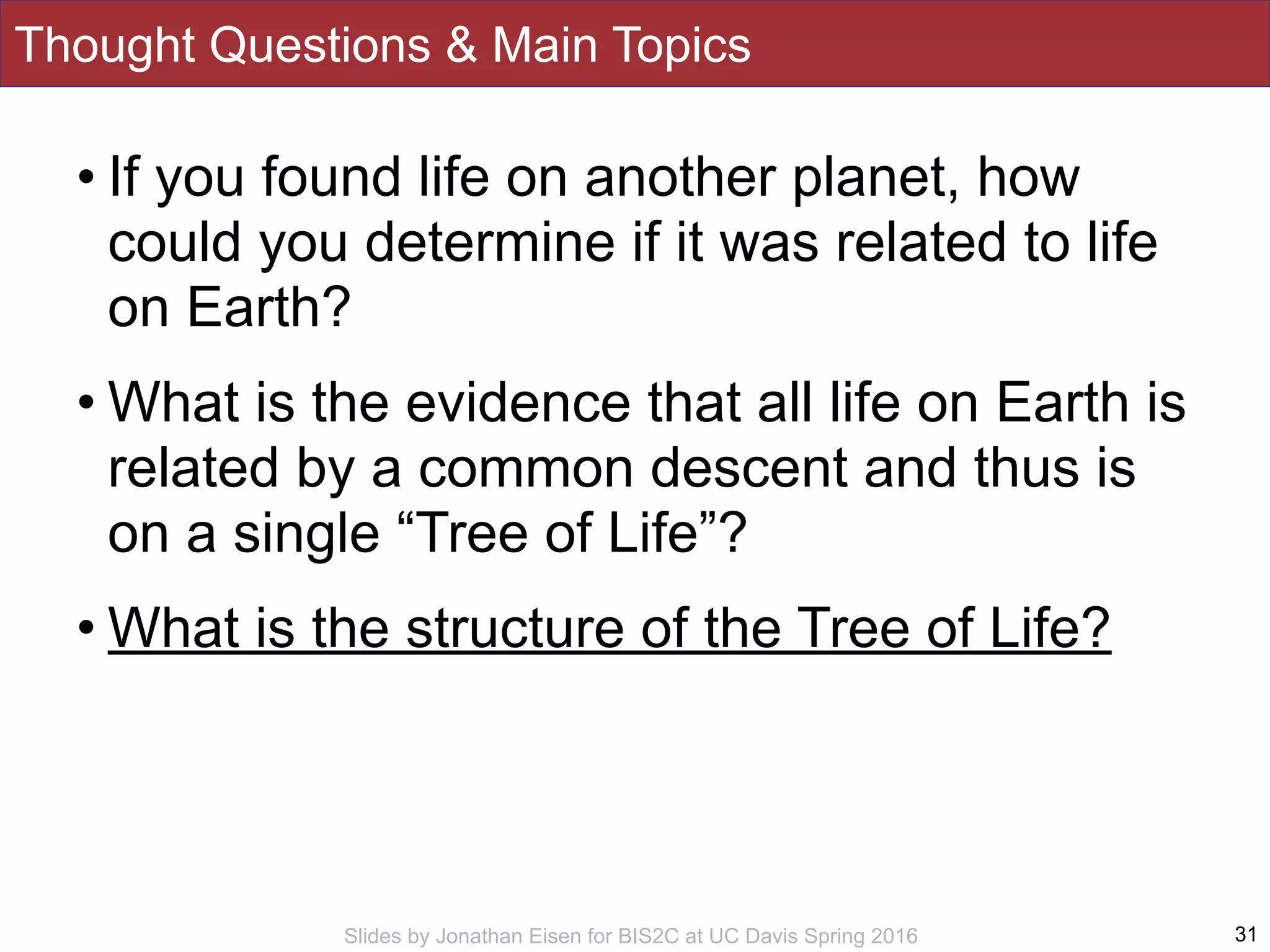 Slides by Jonathan Eisen for BIS2C at UC Davis Spring 2016
Thought Questions & Main Topics
• If you found life on another planet, how
could you determine if it was related to life
on Earth?
• What is the evidence that all life on Earth is
related by a common descent and thus is
on a single “Tree of Life”?
• What is the structure of the Tree of Life?
31
 