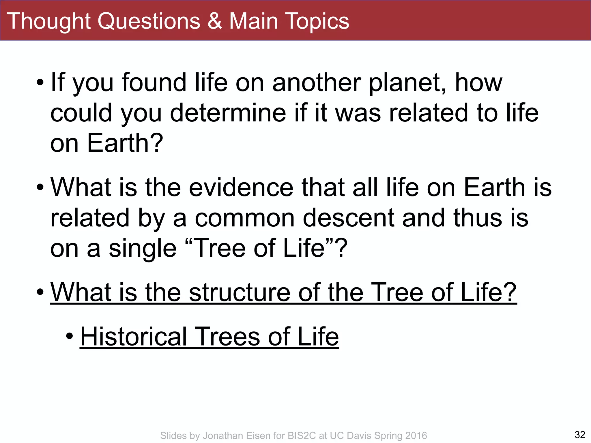 Slides by Jonathan Eisen for BIS2C at UC Davis Spring 2016
Thought Questions & Main Topics
• If you found life on another planet, how
could you determine if it was related to life
on Earth?
• What is the evidence that all life on Earth is
related by a common descent and thus is
on a single “Tree of Life”?
• What is the structure of the Tree of Life?
• Historical Trees of Life
32
 