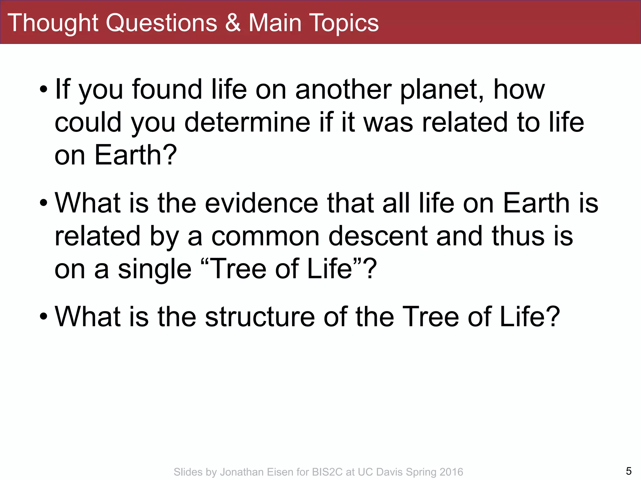 Slides by Jonathan Eisen for BIS2C at UC Davis Spring 2016
Thought Questions & Main Topics
• If you found life on another planet, how
could you determine if it was related to life
on Earth?
• What is the evidence that all life on Earth is
related by a common descent and thus is
on a single “Tree of Life”?
• What is the structure of the Tree of Life?
5
 