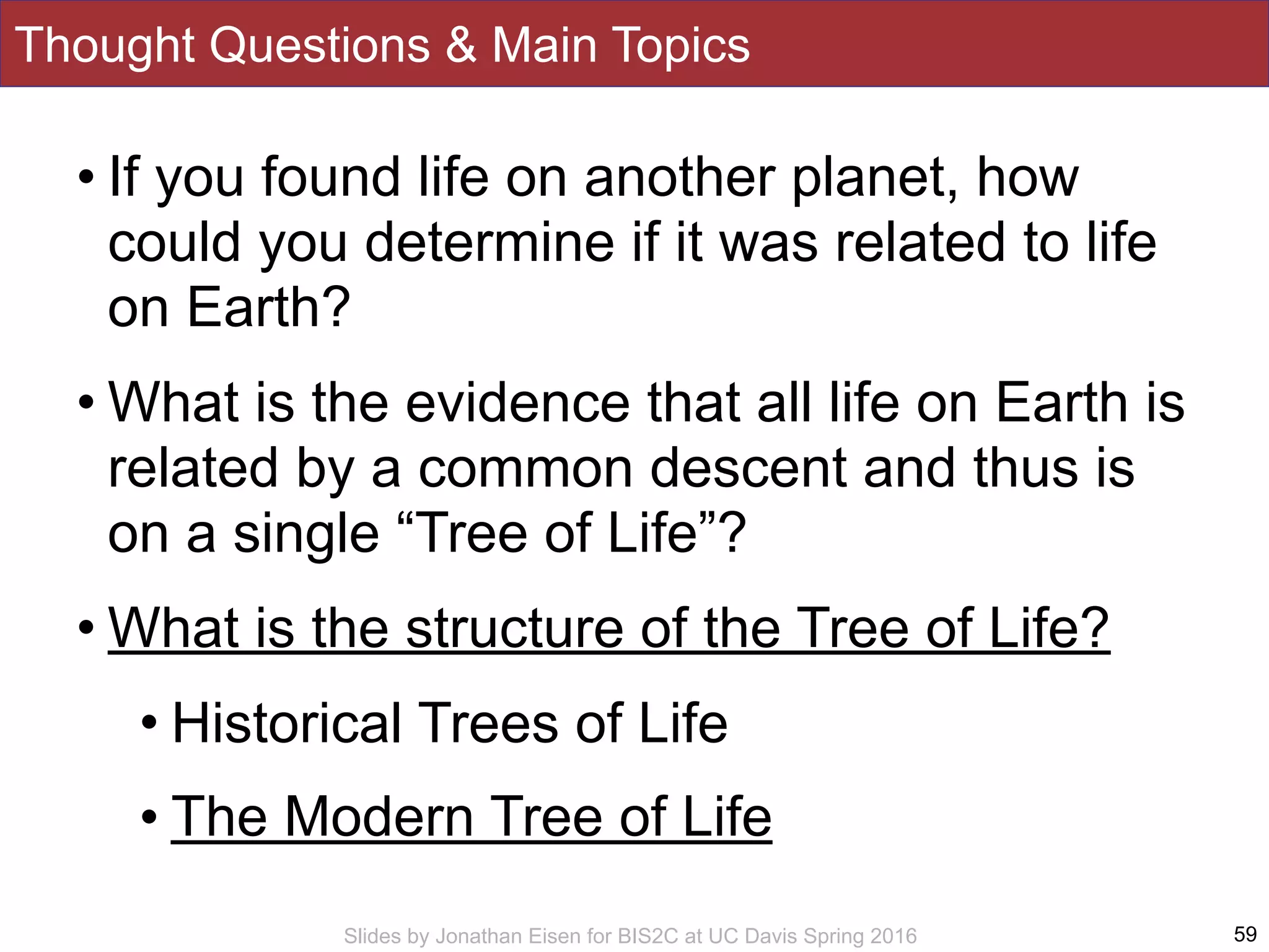 Slides by Jonathan Eisen for BIS2C at UC Davis Spring 2016
Thought Questions & Main Topics
• If you found life on another planet, how
could you determine if it was related to life
on Earth?
• What is the evidence that all life on Earth is
related by a common descent and thus is
on a single “Tree of Life”?
• What is the structure of the Tree of Life?
• Historical Trees of Life
• The Modern Tree of Life
59
 
