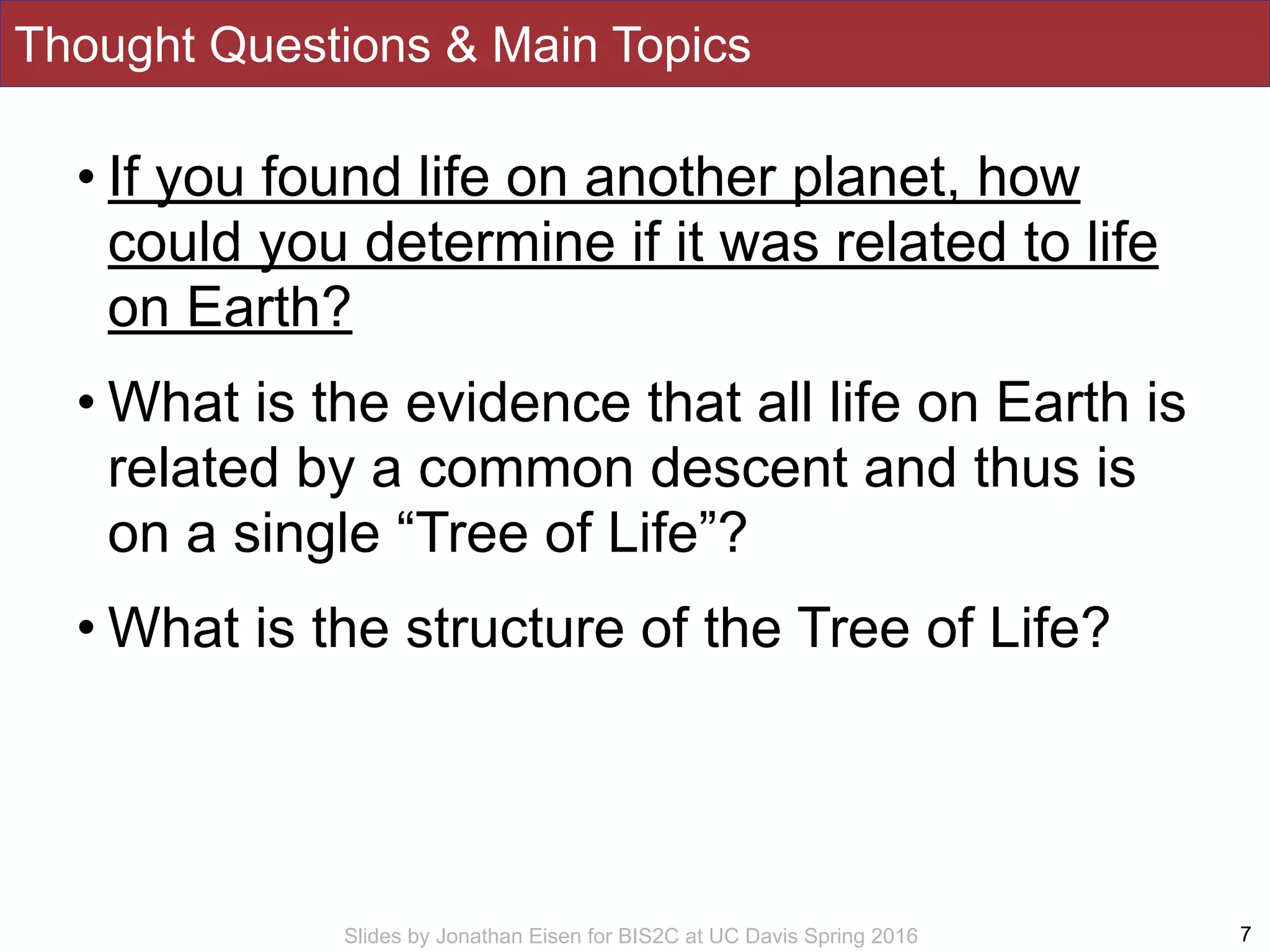 Slides by Jonathan Eisen for BIS2C at UC Davis Spring 2016
Thought Questions & Main Topics
• If you found life on another planet, how
could you determine if it was related to life
on Earth?
• What is the evidence that all life on Earth is
related by a common descent and thus is
on a single “Tree of Life”?
• What is the structure of the Tree of Life?
7
 