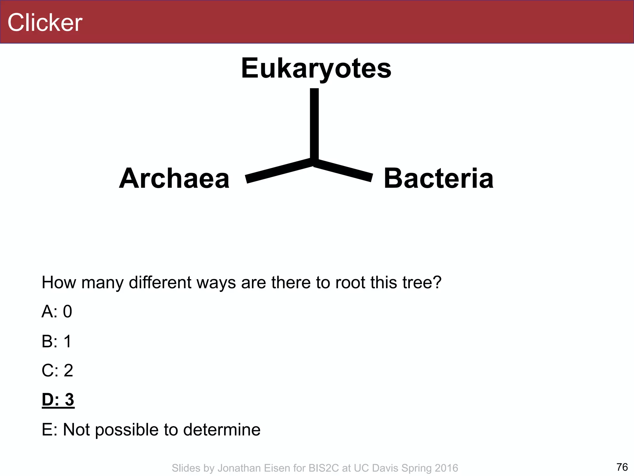 Slides by Jonathan Eisen for BIS2C at UC Davis Spring 2016
Clicker
How many different ways are there to root this tree?
A: 0
B: 1
C: 2
D: 3
E: Not possible to determine
76
Eukaryotes
Archaea Bacteria
 