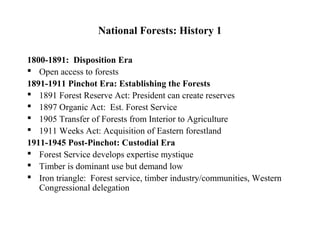 National Forests: History 1

1800-1891: Disposition Era
 Open access to forests
1891-1911 Pinchot Era: Establishing the Forests
 1891 Forest Reserve Act: President can create reserves
 1897 Organic Act: Est. Forest Service
 1905 Transfer of Forests from Interior to Agriculture
 1911 Weeks Act: Acquisition of Eastern forestland
1911-1945 Post-Pinchot: Custodial Era
 Forest Service develops expertise mystique
 Timber is dominant use but demand low
 Iron triangle: Forest service, timber industry/communities, Western
   Congressional delegation
 