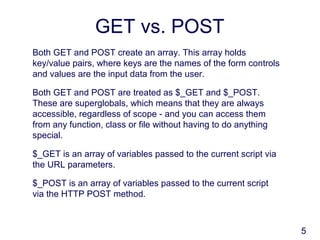 5
GET vs. POST
Both GET and POST create an array. This array holds
key/value pairs, where keys are the names of the form controls
and values are the input data from the user.
Both GET and POST are treated as $_GET and $_POST.
These are superglobals, which means that they are always
accessible, regardless of scope - and you can access them
from any function, class or file without having to do anything
special.
$_GET is an array of variables passed to the current script via
the URL parameters.
$_POST is an array of variables passed to the current script
via the HTTP POST method.
 