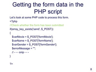 8
Getting the form data in the
PHP script
Let’s look at some PHP code to process this form.
<?php
//Check whether the form has been submitted
if(array_key_exists('send', $_POST))
{
$varMovie = $_POST['formMovie'];
$varName = $_POST['formName'];
$varGender = $_POST['formGender'];
$errorMessage = "";
// - - - snip - - -
}
?>
 