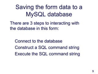 9
Saving the form data to a
MySQL database
There are 3 steps to interacting with
the database in this form:
Connect to the database
Construct a SQL command string
Execute the SQL command string
 
