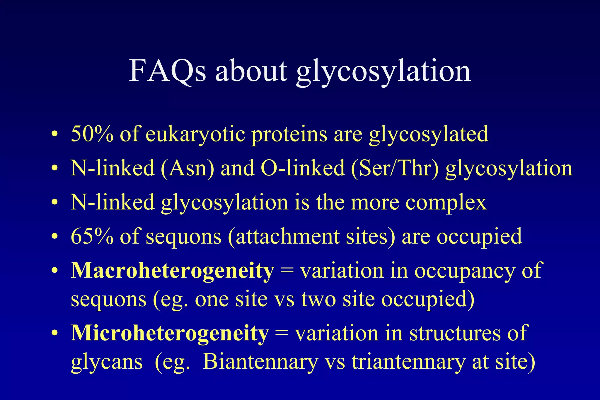 FAQs about glycosylation
• 50% of eukaryotic proteins are glycosylated
• N-linked (Asn) and O-linked (Ser/Thr) glycosylation
• N-linked glycosylation is the more complex
• 65% of sequons (attachment sites) are occupied
• Macroheterogeneity = variation in occupancy of
  sequons (eg. one site vs two site occupied)
• Microheterogeneity = variation in structures of
  glycans (eg. Biantennary vs triantennary at site)
 