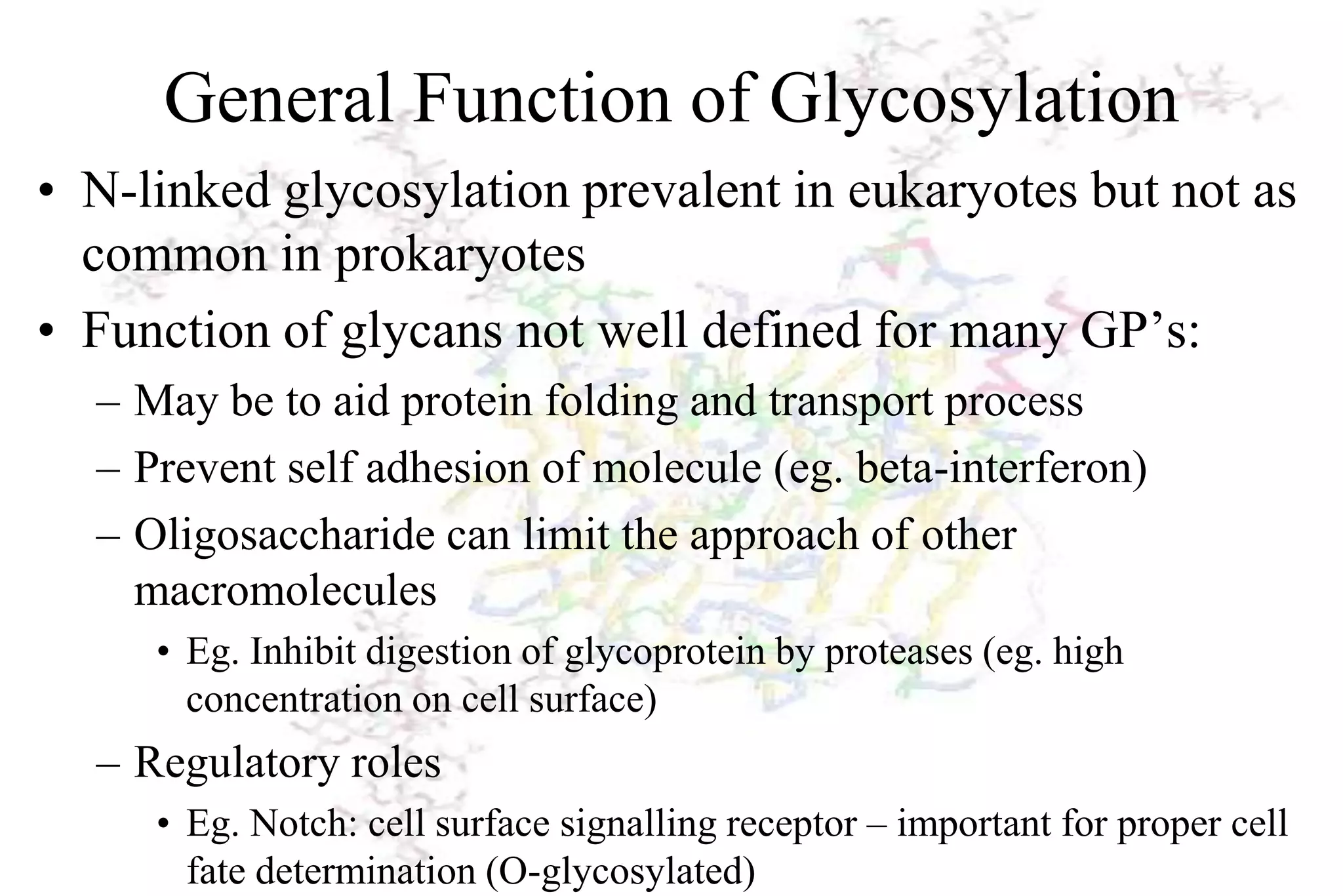 General Function of Glycosylation
• N-linked glycosylation prevalent in eukaryotes but not as
  common in prokaryotes
• Function of glycans not well defined for many GP’s:
  – May be to aid protein folding and transport process
  – Prevent self adhesion of molecule (eg. beta-interferon)
  – Oligosaccharide can limit the approach of other
    macromolecules
     • Eg. Inhibit digestion of glycoprotein by proteases (eg. high
       concentration on cell surface)
  – Regulatory roles
     • Eg. Notch: cell surface signalling receptor – important for proper cell
       fate determination (O-glycosylated)
 