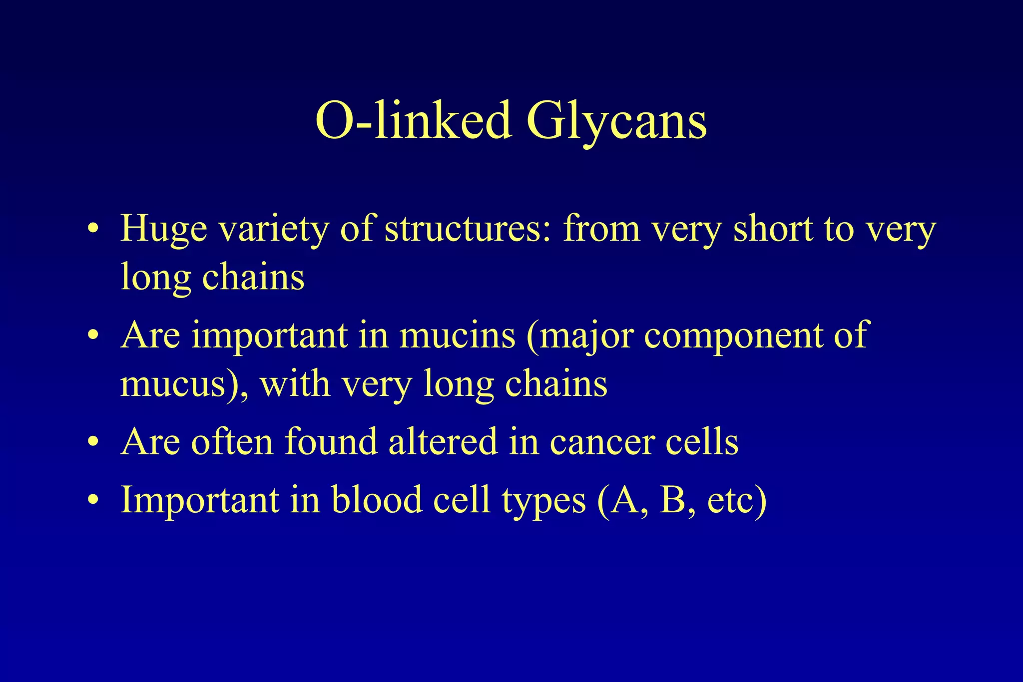 O-linked Glycans
• Huge variety of structures: from very short to very
  long chains
• Are important in mucins (major component of
  mucus), with very long chains
• Are often found altered in cancer cells
• Important in blood cell types (A, B, etc)
 