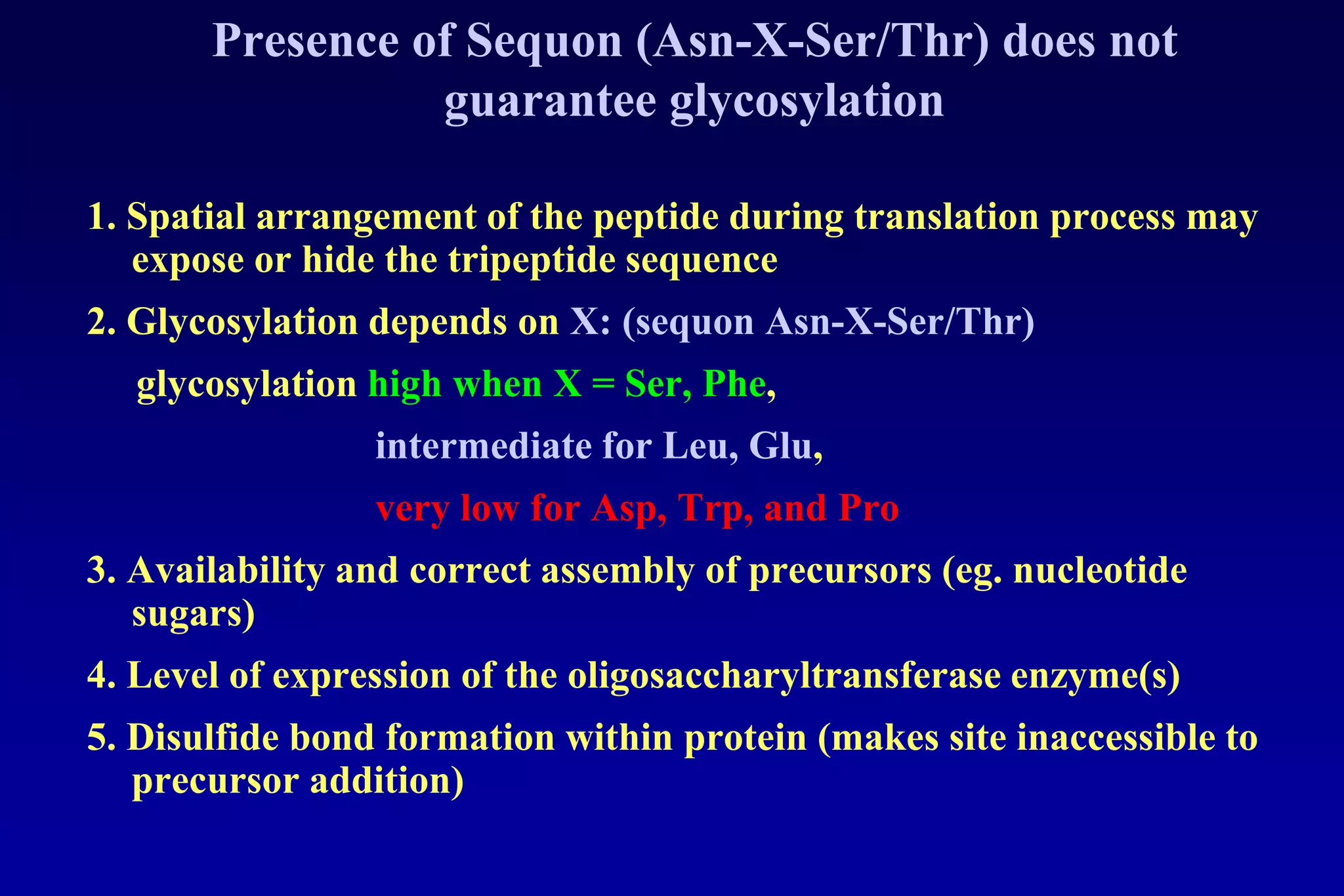 Presence of Sequon (Asn-X-Ser/Thr) does not
                 guarantee glycosylation

1. Spatial arrangement of the peptide during translation process may
   expose or hide the tripeptide sequence
2. Glycosylation depends on X: (sequon Asn-X-Ser/Thr)
  glycosylation high when X = Ser, Phe,
                 intermediate for Leu, Glu,
                 very low for Asp, Trp, and Pro
3. Availability and correct assembly of precursors (eg. nucleotide
   sugars)
4. Level of expression of the oligosaccharyltransferase enzyme(s)
5. Disulfide bond formation within protein (makes site inaccessible to
   precursor addition)
 